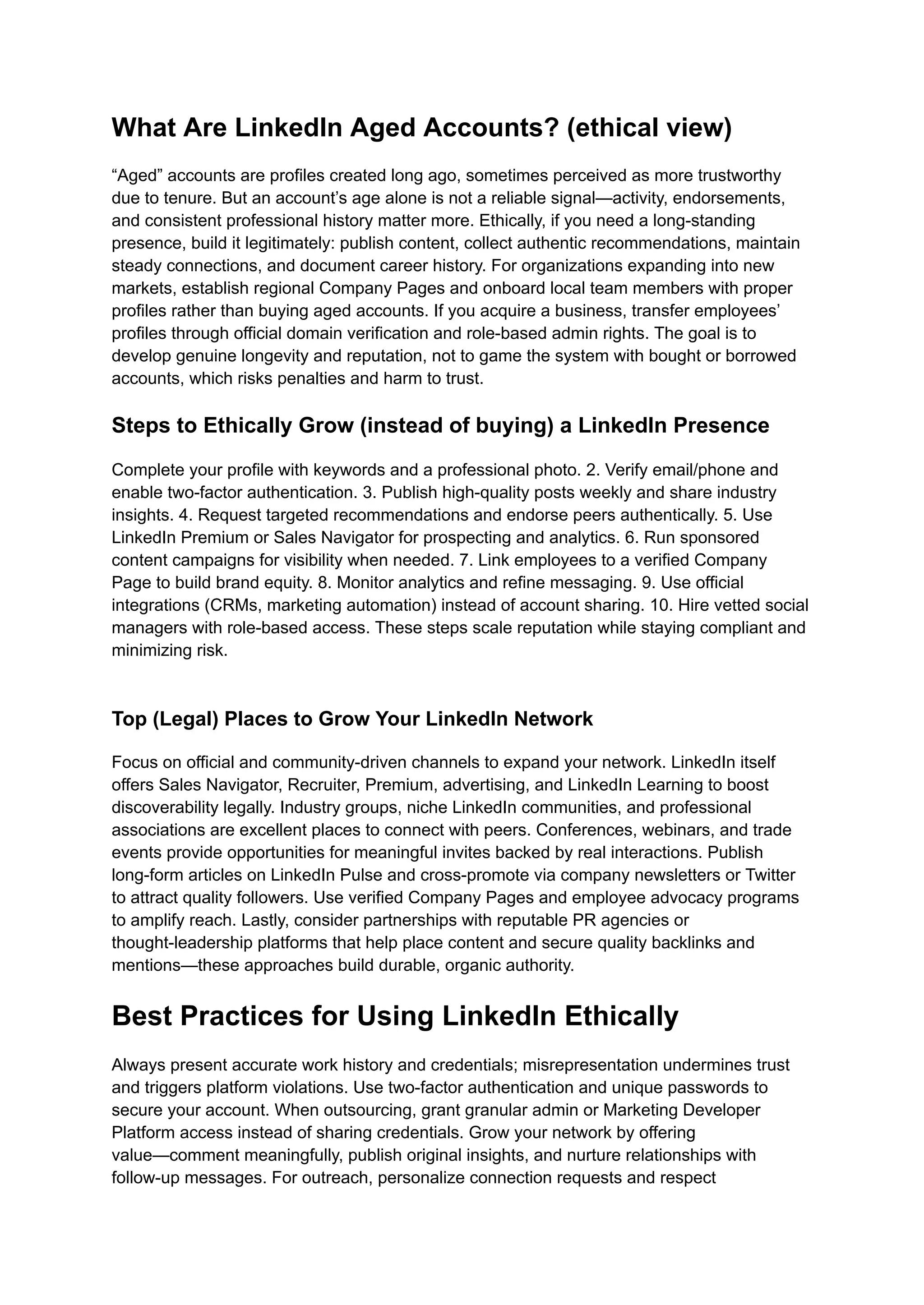 What Are LinkedIn Aged Accounts? (ethical view)
“Aged” accounts are profiles created long ago, sometimes perceived as more trustworthy
due to tenure. But an account’s age alone is not a reliable signal—activity, endorsements,
and consistent professional history matter more. Ethically, if you need a long-standing
presence, build it legitimately: publish content, collect authentic recommendations, maintain
steady connections, and document career history. For organizations expanding into new
markets, establish regional Company Pages and onboard local team members with proper
profiles rather than buying aged accounts. If you acquire a business, transfer employees’
profiles through official domain verification and role-based admin rights. The goal is to
develop genuine longevity and reputation, not to game the system with bought or borrowed
accounts, which risks penalties and harm to trust.
Steps to Ethically Grow (instead of buying) a LinkedIn Presence
Complete your profile with keywords and a professional photo. 2. Verify email/phone and
enable two-factor authentication. 3. Publish high-quality posts weekly and share industry
insights. 4. Request targeted recommendations and endorse peers authentically. 5. Use
LinkedIn Premium or Sales Navigator for prospecting and analytics. 6. Run sponsored
content campaigns for visibility when needed. 7. Link employees to a verified Company
Page to build brand equity. 8. Monitor analytics and refine messaging. 9. Use official
integrations (CRMs, marketing automation) instead of account sharing. 10. Hire vetted social
managers with role-based access. These steps scale reputation while staying compliant and
minimizing risk.​
Top (Legal) Places to Grow Your LinkedIn Network
Focus on official and community-driven channels to expand your network. LinkedIn itself
offers Sales Navigator, Recruiter, Premium, advertising, and LinkedIn Learning to boost
discoverability legally. Industry groups, niche LinkedIn communities, and professional
associations are excellent places to connect with peers. Conferences, webinars, and trade
events provide opportunities for meaningful invites backed by real interactions. Publish
long-form articles on LinkedIn Pulse and cross-promote via company newsletters or Twitter
to attract quality followers. Use verified Company Pages and employee advocacy programs
to amplify reach. Lastly, consider partnerships with reputable PR agencies or
thought-leadership platforms that help place content and secure quality backlinks and
mentions—these approaches build durable, organic authority.
Best Practices for Using LinkedIn Ethically
Always present accurate work history and credentials; misrepresentation undermines trust
and triggers platform violations. Use two-factor authentication and unique passwords to
secure your account. When outsourcing, grant granular admin or Marketing Developer
Platform access instead of sharing credentials. Grow your network by offering
value—comment meaningfully, publish original insights, and nurture relationships with
follow-up messages. For outreach, personalize connection requests and respect
 