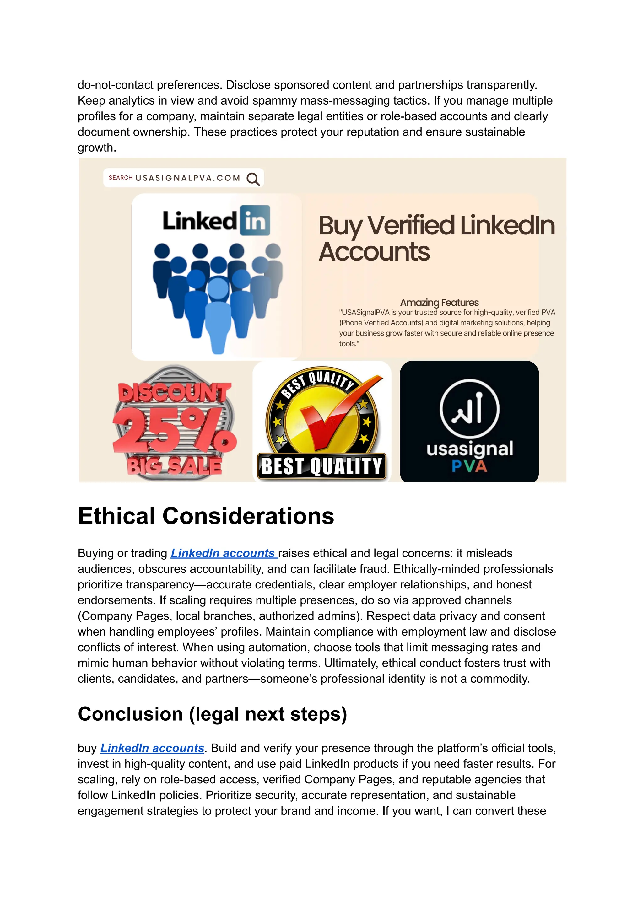 do-not-contact preferences. Disclose sponsored content and partnerships transparently.
Keep analytics in view and avoid spammy mass-messaging tactics. If you manage multiple
profiles for a company, maintain separate legal entities or role-based accounts and clearly
document ownership. These practices protect your reputation and ensure sustainable
growth.
Ethical Considerations
Buying or trading LinkedIn accounts raises ethical and legal concerns: it misleads
audiences, obscures accountability, and can facilitate fraud. Ethically-minded professionals
prioritize transparency—accurate credentials, clear employer relationships, and honest
endorsements. If scaling requires multiple presences, do so via approved channels
(Company Pages, local branches, authorized admins). Respect data privacy and consent
when handling employees’ profiles. Maintain compliance with employment law and disclose
conflicts of interest. When using automation, choose tools that limit messaging rates and
mimic human behavior without violating terms. Ultimately, ethical conduct fosters trust with
clients, candidates, and partners—someone’s professional identity is not a commodity.
Conclusion (legal next steps)
buy LinkedIn accounts. Build and verify your presence through the platform’s official tools,
invest in high-quality content, and use paid LinkedIn products if you need faster results. For
scaling, rely on role-based access, verified Company Pages, and reputable agencies that
follow LinkedIn policies. Prioritize security, accurate representation, and sustainable
engagement strategies to protect your brand and income. If you want, I can convert these
 