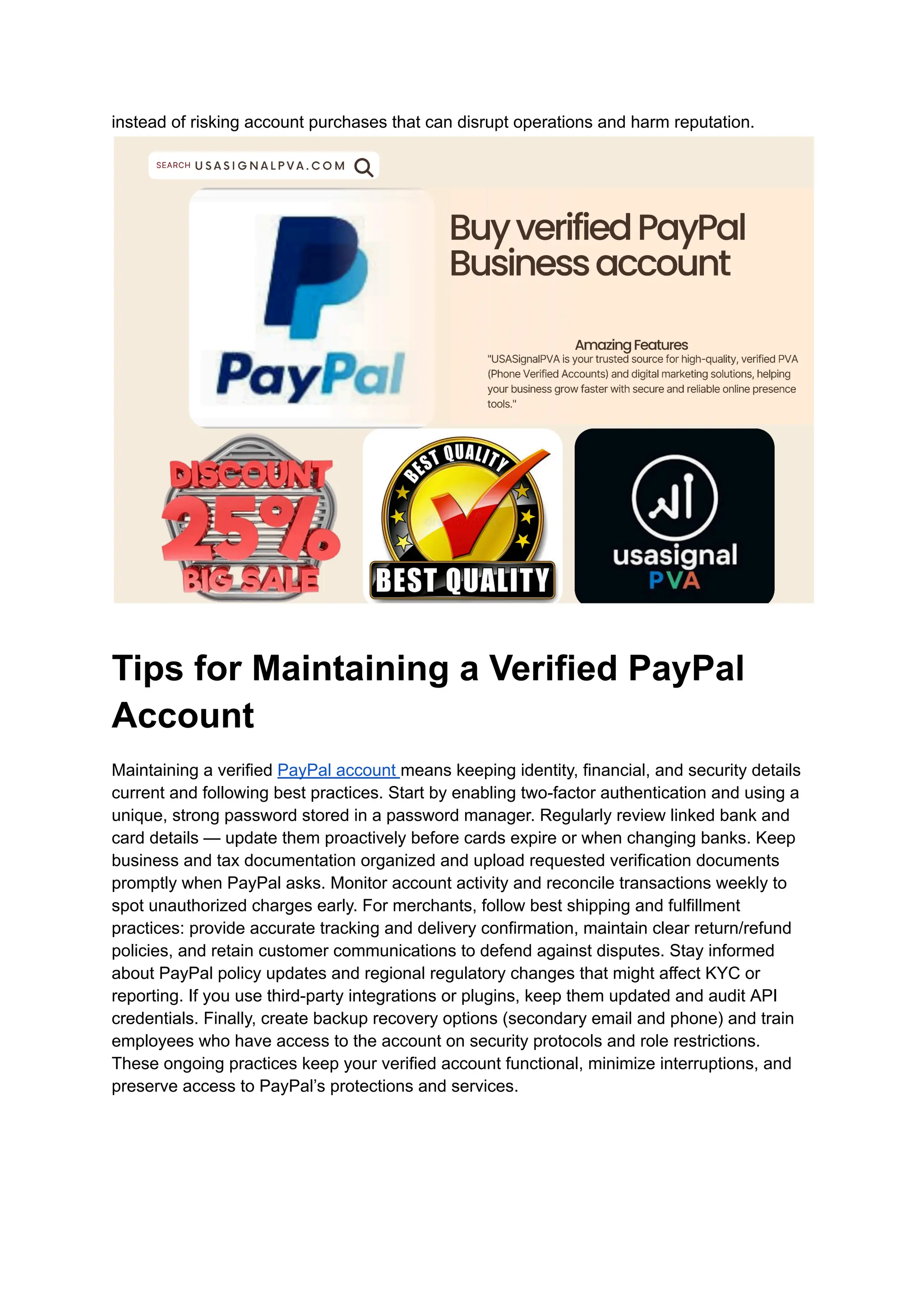 instead of risking account purchases that can disrupt operations and harm reputation.
Tips for Maintaining a Verified PayPal
Account
Maintaining a verified PayPal account means keeping identity, financial, and security details
current and following best practices. Start by enabling two-factor authentication and using a
unique, strong password stored in a password manager. Regularly review linked bank and
card details — update them proactively before cards expire or when changing banks. Keep
business and tax documentation organized and upload requested verification documents
promptly when PayPal asks. Monitor account activity and reconcile transactions weekly to
spot unauthorized charges early. For merchants, follow best shipping and fulfillment
practices: provide accurate tracking and delivery confirmation, maintain clear return/refund
policies, and retain customer communications to defend against disputes. Stay informed
about PayPal policy updates and regional regulatory changes that might affect KYC or
reporting. If you use third-party integrations or plugins, keep them updated and audit API
credentials. Finally, create backup recovery options (secondary email and phone) and train
employees who have access to the account on security protocols and role restrictions.
These ongoing practices keep your verified account functional, minimize interruptions, and
preserve access to PayPal’s protections and services.
 