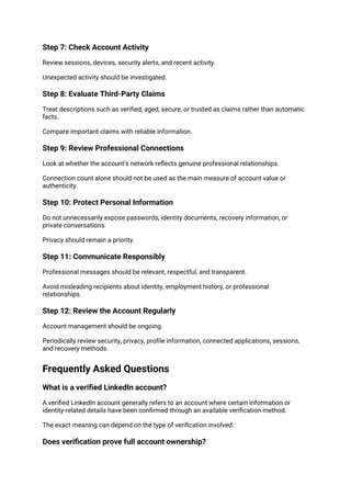 Step 7: Check Account Activity
Review sessions, devices, security alerts, and recent activity.
Unexpected activity should be investigated.
Step 8: Evaluate Third-Party Claims
Treat descriptions such as verified, aged, secure, or trusted as claims rather than automatic
facts.
Compare important claims with reliable information.
Step 9: Review Professional Connections
Look at whether the account's network reflects genuine professional relationships.
Connection count alone should not be used as the main measure of account value or
authenticity.
Step 10: Protect Personal Information
Do not unnecessarily expose passwords, identity documents, recovery information, or
private conversations.
Privacy should remain a priority.
Step 11: Communicate Responsibly
Professional messages should be relevant, respectful, and transparent.
Avoid misleading recipients about identity, employment history, or professional
relationships.
Step 12: Review the Account Regularly
Account management should be ongoing.
Periodically review security, privacy, profile information, connected applications, sessions,
and recovery methods.
Frequently Asked Questions
What is a verified LinkedIn account?
A verified LinkedIn account generally refers to an account where certain information or
identity-related details have been confirmed through an available verification method.
The exact meaning can depend on the type of verification involved.
Does verification prove full account ownership?
 
