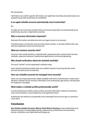 Not necessarily.
Verification can confirm specific information, but legitimate ownership and authorization are
separate issues that should also be considered.
Is an aged LinkedIn account automatically more trustworthy?
No.
An older account may have a longer history, but account age does not automatically prove
authenticity, security, or legitimate ownership.
Why is recovery information important?
Recovery information can determine who can regain access to an account.
If another person controls the recovery email, phone number, or security method, they may
still have significant control over the account.
What are common security risks?
Common risks include phishing, credential theft, weak passwords, compromised recovery
methods, suspicious sessions, unauthorized applications, and social engineering.
Why should verification claims be checked carefully?
The word “verified” can be interpreted in different ways.
Users should understand exactly what was verified instead of assuming that the entire
account has been proven trustworthy.
How can LinkedIn accounts be managed more securely?
Users can use unique passwords, enable available multi-factor authentication, review active
sessions, maintain secure recovery information, limit unnecessary app access, and stay alert
for suspicious messages.
What makes a LinkedIn profile professionally useful?
A useful professional profile usually contains accurate information, relevant connections,
clear communication, current experience, and organized activity.
Authenticity and relevance are generally more meaningful than account age or connection
count alone.
Conclusion
Buy Verified LinkedIn Accounts: What to Check Before Choosing is best understood as an
educational topic involving digital identity, cybersecurity, professional communication,
privacy, verification, and responsible technology use.
 