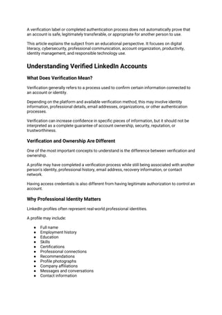 A verification label or completed authentication process does not automatically prove that
an account is safe, legitimately transferable, or appropriate for another person to use.
This article explains the subject from an educational perspective. It focuses on digital
literacy, cybersecurity, professional communication, account organization, productivity,
identity management, and responsible technology use.
Understanding Verified LinkedIn Accounts
What Does Verification Mean?
Verification generally refers to a process used to confirm certain information connected to
an account or identity.
Depending on the platform and available verification method, this may involve identity
information, professional details, email addresses, organizations, or other authentication
processes.
Verification can increase confidence in specific pieces of information, but it should not be
interpreted as a complete guarantee of account ownership, security, reputation, or
trustworthiness.
Verification and Ownership Are Different
One of the most important concepts to understand is the difference between verification and
ownership.
A profile may have completed a verification process while still being associated with another
person's identity, professional history, email address, recovery information, or contact
network.
Having access credentials is also different from having legitimate authorization to control an
account.
Why Professional Identity Matters
LinkedIn profiles often represent real-world professional identities.
A profile may include:
● Full name
● Employment history
● Education
● Skills
● Certifications
● Professional connections
● Recommendations
● Profile photographs
● Company affiliations
● Messages and conversations
● Contact information
 