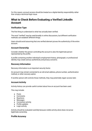 For this reason, account access should be treated as a digital-identity responsibility rather
than simply a technical login issue.
What to Check Before Evaluating a Verified LinkedIn
Account
Verification Type
The first thing to understand is what has actually been verified.
The word “verified” may be used broadly in online discussions, but different verification
methods can establish different things.
Users should avoid assuming that one verified element proves the authenticity of the entire
account.
Account Ownership
Consider whether the person controlling the account is also the legitimate person
represented by the profile.
A profile containing another individual's employment history, photograph, or professional
identity may create serious authenticity and privacy concerns.
Recovery Information
Recovery information is an important security factor.
An account may remain connected to an old email address, phone number, authentication
method, or other recovery option.
If another person still controls those methods, they may potentially regain access later.
Account Activity
Activity history can provide useful context about how an account has been used.
This may include:
● Posts
● Comments
● Reactions
● Messages
● Connection activity
● Profile updates
● Login activity
Activity should be evaluated carefully because visible activity alone does not prove
legitimate ownership.
Profile Accuracy
 
