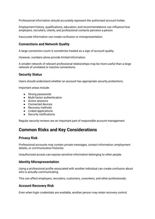 Professional information should accurately represent the authorized account holder.
Employment history, qualifications, education, and recommendations can influence how
employers, recruiters, clients, and professional contacts perceive a person.
Inaccurate information can create confusion or misrepresentation.
Connections and Network Quality
A large connection count is sometimes treated as a sign of account quality.
However, numbers alone provide limited information.
A smaller network of relevant professional relationships may be more useful than a large
network of unrelated or inactive connections.
Security Status
Users should understand whether an account has appropriate security protections.
Important areas include:
● Strong passwords
● Multi-factor authentication
● Active sessions
● Connected devices
● Recovery methods
● Linked applications
● Security notifications
Regular security reviews are an important part of responsible account management.
Common Risks and Key Considerations
Privacy Risk
Professional accounts may contain private messages, contact information, employment
details, or communication histories.
Unauthorized access can expose sensitive information belonging to other people.
Identity Misrepresentation
Using a professional profile associated with another individual can create confusion about
who is actually communicating.
This can affect employers, recruiters, customers, coworkers, and other professionals.
Account Recovery Risk
Even when login credentials are available, another person may retain recovery control.
 