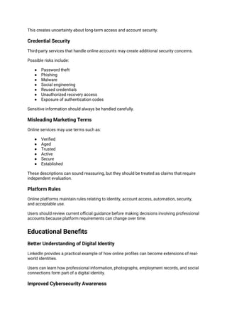 This creates uncertainty about long-term access and account security.
Credential Security
Third-party services that handle online accounts may create additional security concerns.
Possible risks include:
● Password theft
● Phishing
● Malware
● Social engineering
● Reused credentials
● Unauthorized recovery access
● Exposure of authentication codes
Sensitive information should always be handled carefully.
Misleading Marketing Terms
Online services may use terms such as:
● Verified
● Aged
● Trusted
● Active
● Secure
● Established
These descriptions can sound reassuring, but they should be treated as claims that require
independent evaluation.
Platform Rules
Online platforms maintain rules relating to identity, account access, automation, security,
and acceptable use.
Users should review current official guidance before making decisions involving professional
accounts because platform requirements can change over time.
Educational Benefits
Better Understanding of Digital Identity
LinkedIn provides a practical example of how online profiles can become extensions of real-
world identities.
Users can learn how professional information, photographs, employment records, and social
connections form part of a digital identity.
Improved Cybersecurity Awareness
 
