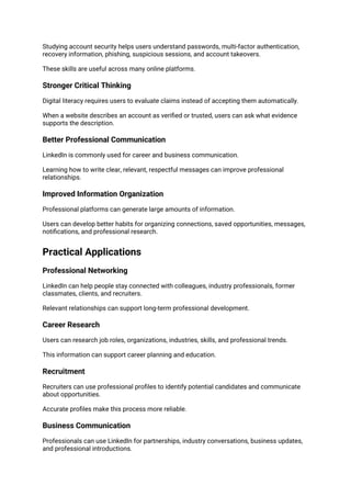Studying account security helps users understand passwords, multi-factor authentication,
recovery information, phishing, suspicious sessions, and account takeovers.
These skills are useful across many online platforms.
Stronger Critical Thinking
Digital literacy requires users to evaluate claims instead of accepting them automatically.
When a website describes an account as verified or trusted, users can ask what evidence
supports the description.
Better Professional Communication
LinkedIn is commonly used for career and business communication.
Learning how to write clear, relevant, respectful messages can improve professional
relationships.
Improved Information Organization
Professional platforms can generate large amounts of information.
Users can develop better habits for organizing connections, saved opportunities, messages,
notifications, and professional research.
Practical Applications
Professional Networking
LinkedIn can help people stay connected with colleagues, industry professionals, former
classmates, clients, and recruiters.
Relevant relationships can support long-term professional development.
Career Research
Users can research job roles, organizations, industries, skills, and professional trends.
This information can support career planning and education.
Recruitment
Recruiters can use professional profiles to identify potential candidates and communicate
about opportunities.
Accurate profiles make this process more reliable.
Business Communication
Professionals can use LinkedIn for partnerships, industry conversations, business updates,
and professional introductions.
 