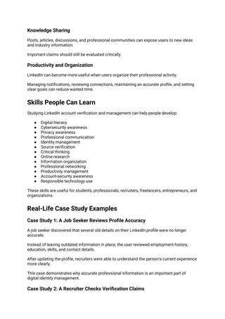 Knowledge Sharing
Posts, articles, discussions, and professional communities can expose users to new ideas
and industry information.
Important claims should still be evaluated critically.
Productivity and Organization
LinkedIn can become more useful when users organize their professional activity.
Managing notifications, reviewing connections, maintaining an accurate profile, and setting
clear goals can reduce wasted time.
Skills People Can Learn
Studying LinkedIn account verification and management can help people develop:
● Digital literacy
● Cybersecurity awareness
● Privacy awareness
● Professional communication
● Identity management
● Source verification
● Critical thinking
● Online research
● Information organization
● Professional networking
● Productivity management
● Account-security awareness
● Responsible technology use
These skills are useful for students, professionals, recruiters, freelancers, entrepreneurs, and
organizations.
Real-Life Case Study Examples
Case Study 1: A Job Seeker Reviews Profile Accuracy
A job seeker discovered that several old details on their LinkedIn profile were no longer
accurate.
Instead of leaving outdated information in place, the user reviewed employment history,
education, skills, and contact details.
After updating the profile, recruiters were able to understand the person's current experience
more clearly.
This case demonstrates why accurate professional information is an important part of
digital identity management.
Case Study 2: A Recruiter Checks Verification Claims
 
