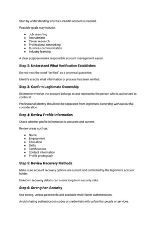 Start by understanding why the LinkedIn account is needed.
Possible goals may include:
● Job searching
● Recruitment
● Career research
● Professional networking
● Business communication
● Industry learning
A clear purpose makes responsible account management easier.
Step 2: Understand What Verification Establishes
Do not treat the word “verified” as a universal guarantee.
Identify exactly what information or process has been verified.
Step 3: Confirm Legitimate Ownership
Determine whether the account belongs to and represents the person who is authorized to
control it.
Professional identity should not be separated from legitimate ownership without careful
consideration.
Step 4: Review Profile Information
Check whether profile information is accurate and current.
Review areas such as:
● Name
● Employment
● Education
● Skills
● Certifications
● Contact information
● Profile photograph
Step 5: Review Recovery Methods
Make sure account recovery options are current and controlled by the legitimate account
holder.
Unknown recovery details can create long-term security risks.
Step 6: Strengthen Security
Use strong, unique passwords and available multi-factor authentication.
Avoid sharing authentication codes or credentials with unfamiliar people or services.
 