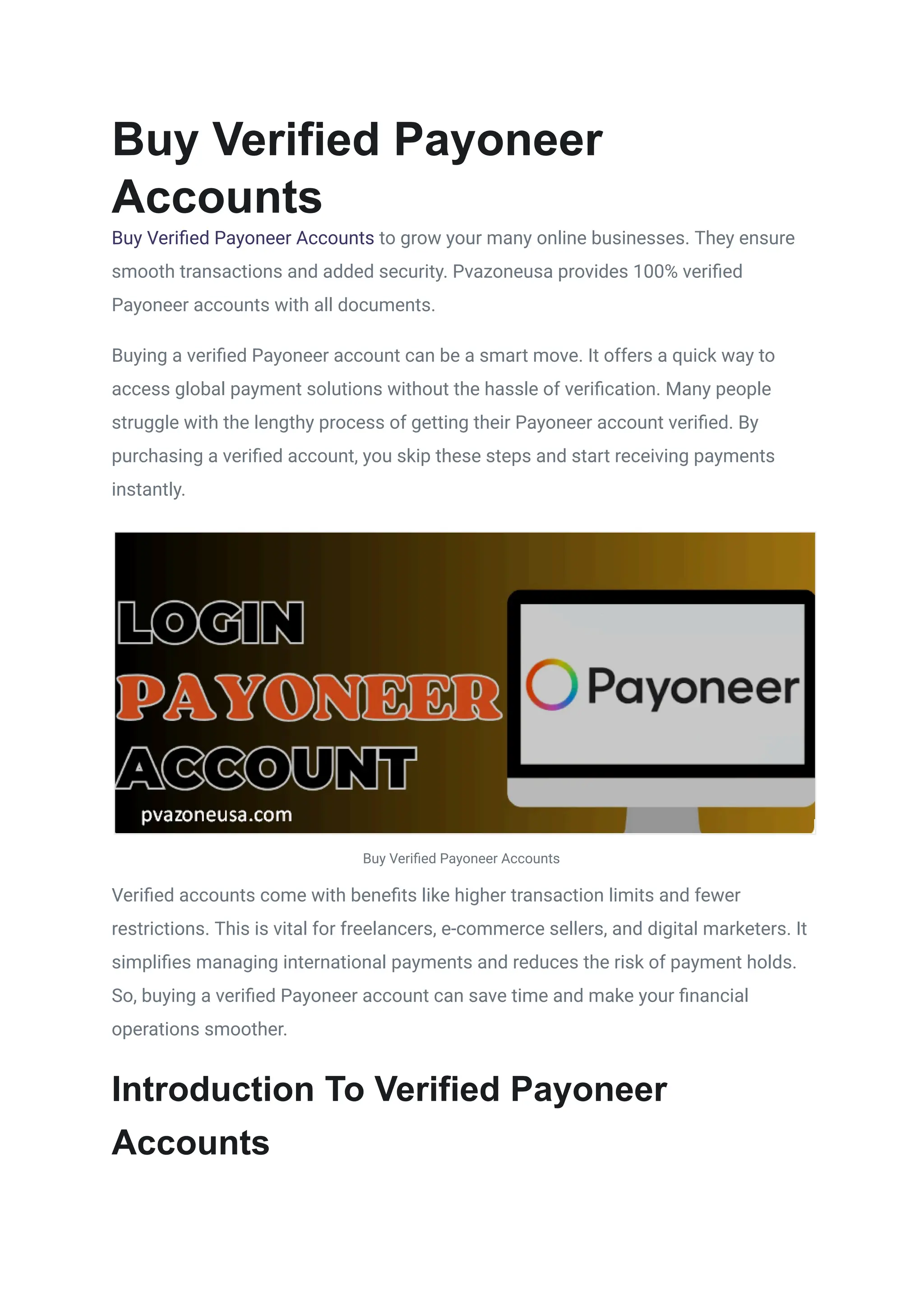 Buy Verified Payoneer
Accounts
Buy Verified Payoneer Accounts to grow your many online businesses. They ensure
smooth transactions and added security. Pvazoneusa provides 100% verified
Payoneer accounts with all documents.
Buying a verified Payoneer account can be a smart move. It offers a quick way to
access global payment solutions without the hassle of verification. Many people
struggle with the lengthy process of getting their Payoneer account verified. By
purchasing a verified account, you skip these steps and start receiving payments
instantly.
Buy Verified Payoneer Accounts
Verified accounts come with benefits like higher transaction limits and fewer
restrictions. This is vital for freelancers, e-commerce sellers, and digital marketers. It
simplifies managing international payments and reduces the risk of payment holds.
So, buying a verified Payoneer account can save time and make your financial
operations smoother.
Introduction To Verified Payoneer
Accounts
 