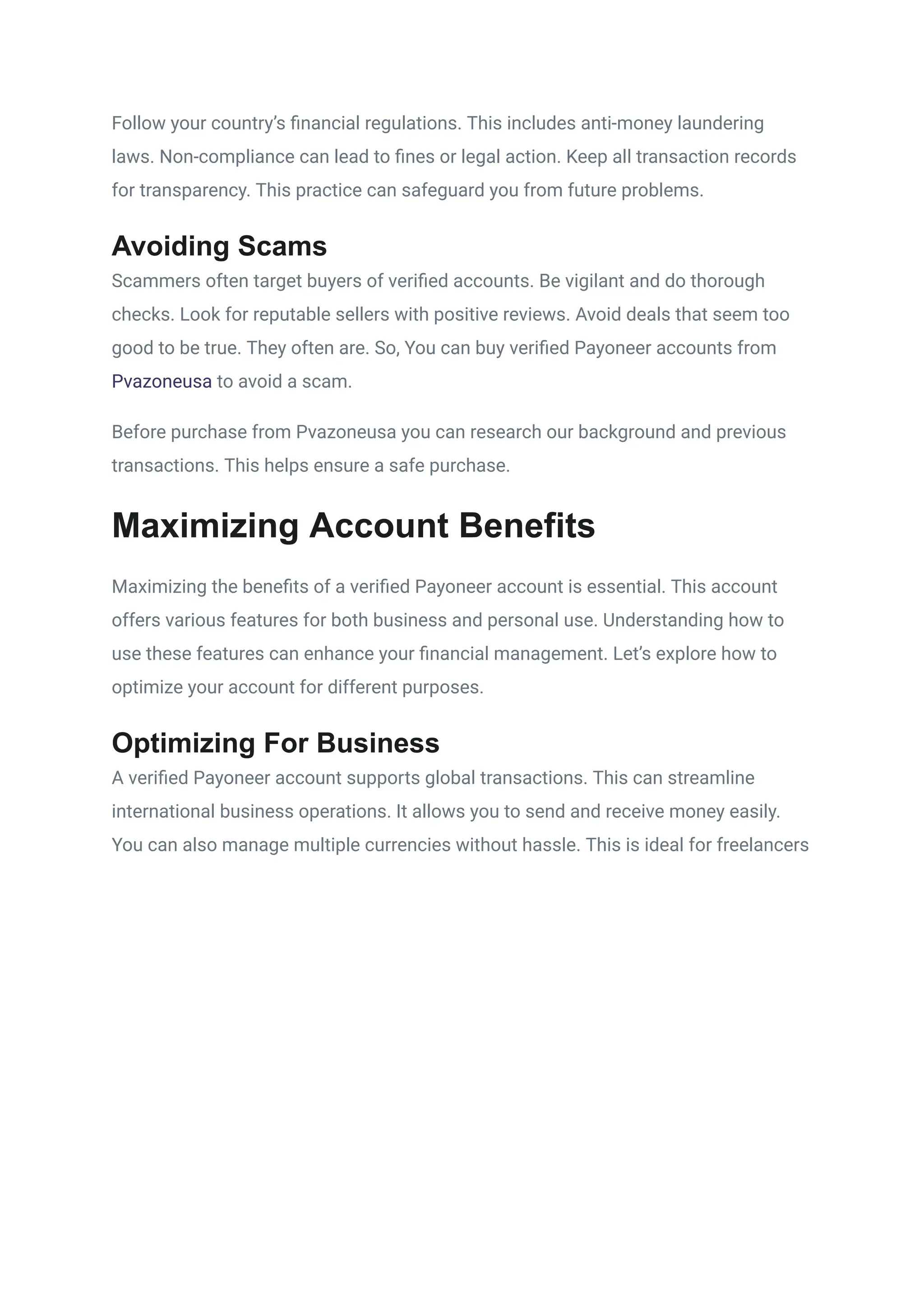 Follow your country’s financial regulations. This includes anti-money laundering
laws. Non-compliance can lead to fines or legal action. Keep all transaction records
for transparency. This practice can safeguard you from future problems.
Avoiding Scams
Scammers often target buyers of verified accounts. Be vigilant and do thorough
checks. Look for reputable sellers with positive reviews. Avoid deals that seem too
good to be true. They often are. So, You can buy verified Payoneer accounts from
Pvazoneusa to avoid a scam.
Before purchase from Pvazoneusa you can research our background and previous
transactions. This helps ensure a safe purchase.
Maximizing Account Benefits
Maximizing the benefits of a verified Payoneer account is essential. This account
offers various features for both business and personal use. Understanding how to
use these features can enhance your financial management. Let’s explore how to
optimize your account for different purposes.
Optimizing For Business
A verified Payoneer account supports global transactions. This can streamline
international business operations. It allows you to send and receive money easily.
You can also manage multiple currencies without hassle. This is ideal for freelancers
 