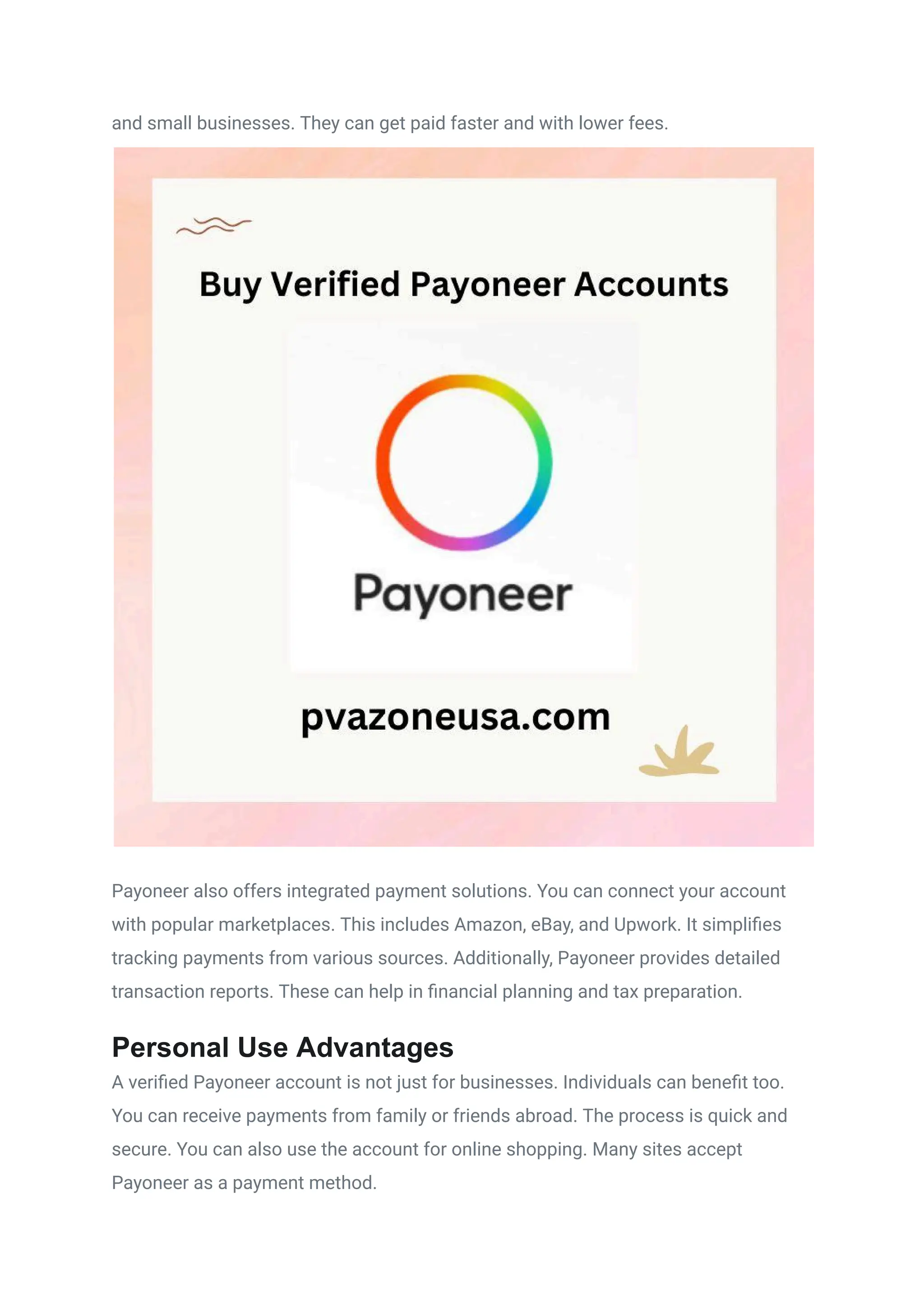 and small businesses. They can get paid faster and with lower fees.
Payoneer also offers integrated payment solutions. You can connect your account
with popular marketplaces. This includes Amazon, eBay, and Upwork. It simplifies
tracking payments from various sources. Additionally, Payoneer provides detailed
transaction reports. These can help in financial planning and tax preparation.
Personal Use Advantages
A verified Payoneer account is not just for businesses. Individuals can benefit too.
You can receive payments from family or friends abroad. The process is quick and
secure. You can also use the account for online shopping. Many sites accept
Payoneer as a payment method.
 