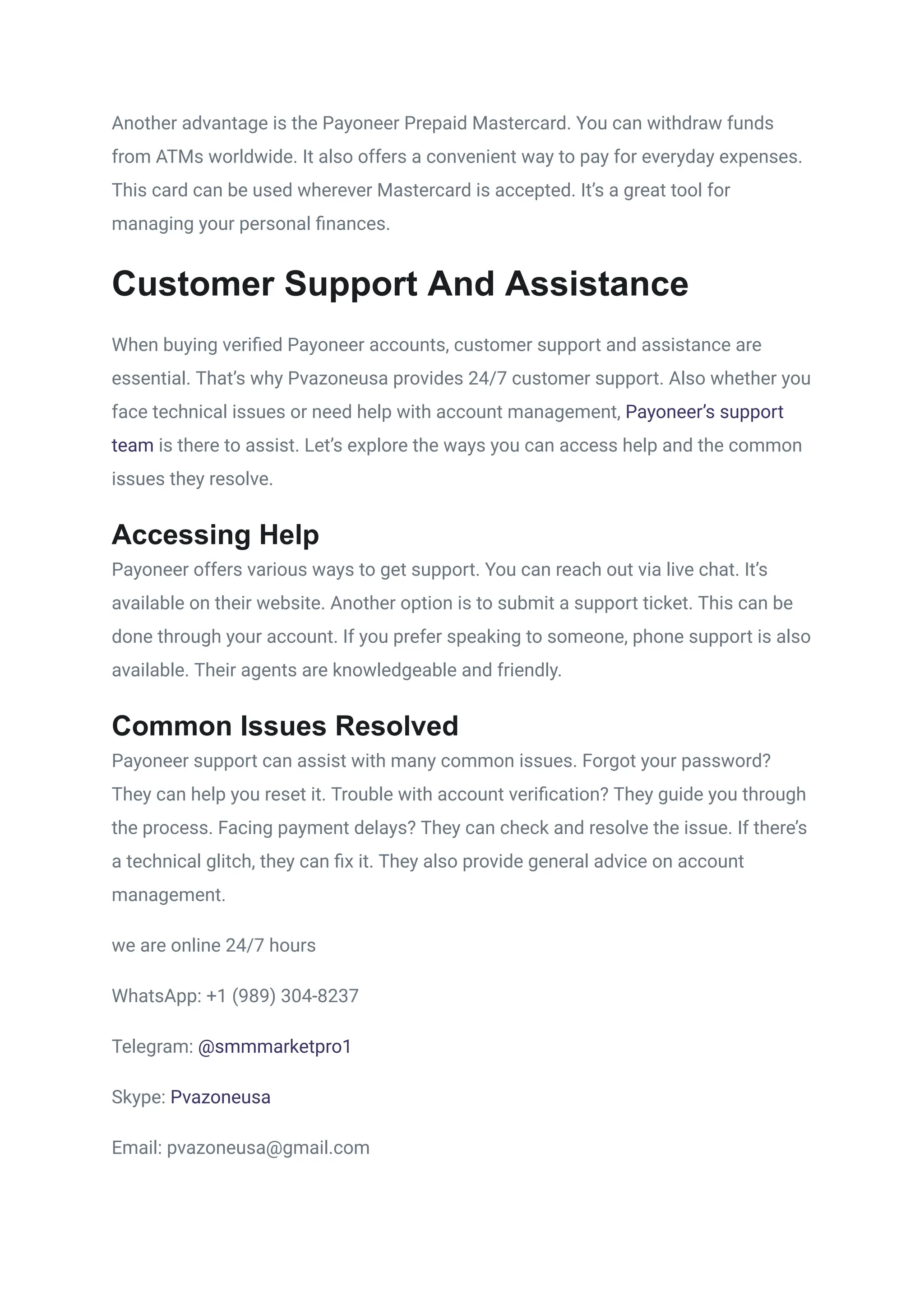 Another advantage is the Payoneer Prepaid Mastercard. You can withdraw funds
from ATMs worldwide. It also offers a convenient way to pay for everyday expenses.
This card can be used wherever Mastercard is accepted. It’s a great tool for
managing your personal finances.
Customer Support And Assistance
When buying verified Payoneer accounts, customer support and assistance are
essential. That’s why Pvazoneusa provides 24/7 customer support. Also whether you
face technical issues or need help with account management, Payoneer’s support
team is there to assist. Let’s explore the ways you can access help and the common
issues they resolve.
Accessing Help
Payoneer offers various ways to get support. You can reach out via live chat. It’s
available on their website. Another option is to submit a support ticket. This can be
done through your account. If you prefer speaking to someone, phone support is also
available. Their agents are knowledgeable and friendly.
Common Issues Resolved
Payoneer support can assist with many common issues. Forgot your password?
They can help you reset it. Trouble with account verification? They guide you through
the process. Facing payment delays? They can check and resolve the issue. If there’s
a technical glitch, they can fix it. They also provide general advice on account
management.
we are online 24/7 hours
WhatsApp: +1 (989) 304-8237
Telegram: @smmmarketpro1
Skype: Pvazoneusa
Email: pvazoneusa@gmail.com
 