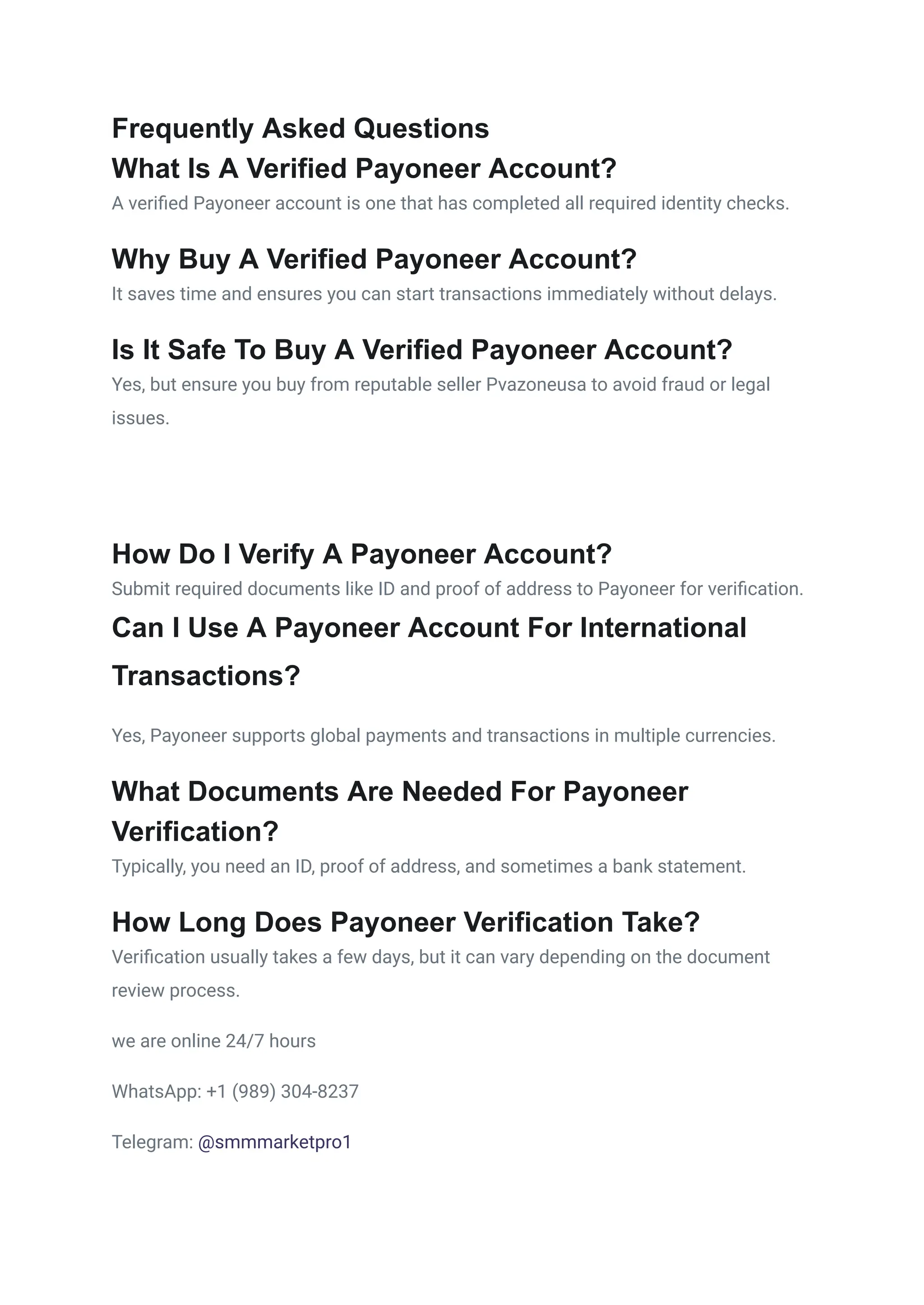 Frequently Asked Questions
What Is A Verified Payoneer Account?
A verified Payoneer account is one that has completed all required identity checks.
Why Buy A Verified Payoneer Account?
It saves time and ensures you can start transactions immediately without delays.
Is It Safe To Buy A Verified Payoneer Account?
Yes, but ensure you buy from reputable seller Pvazoneusa to avoid fraud or legal
issues.
How Do I Verify A Payoneer Account?
Submit required documents like ID and proof of address to Payoneer for verification.
Can I Use A Payoneer Account For International
Transactions?
Yes, Payoneer supports global payments and transactions in multiple currencies.
What Documents Are Needed For Payoneer
Verification?
Typically, you need an ID, proof of address, and sometimes a bank statement.
How Long Does Payoneer Verification Take?
Verification usually takes a few days, but it can vary depending on the document
review process.
we are online 24/7 hours
WhatsApp: +1 (989) 304-8237
Telegram: @smmmarketpro1
 