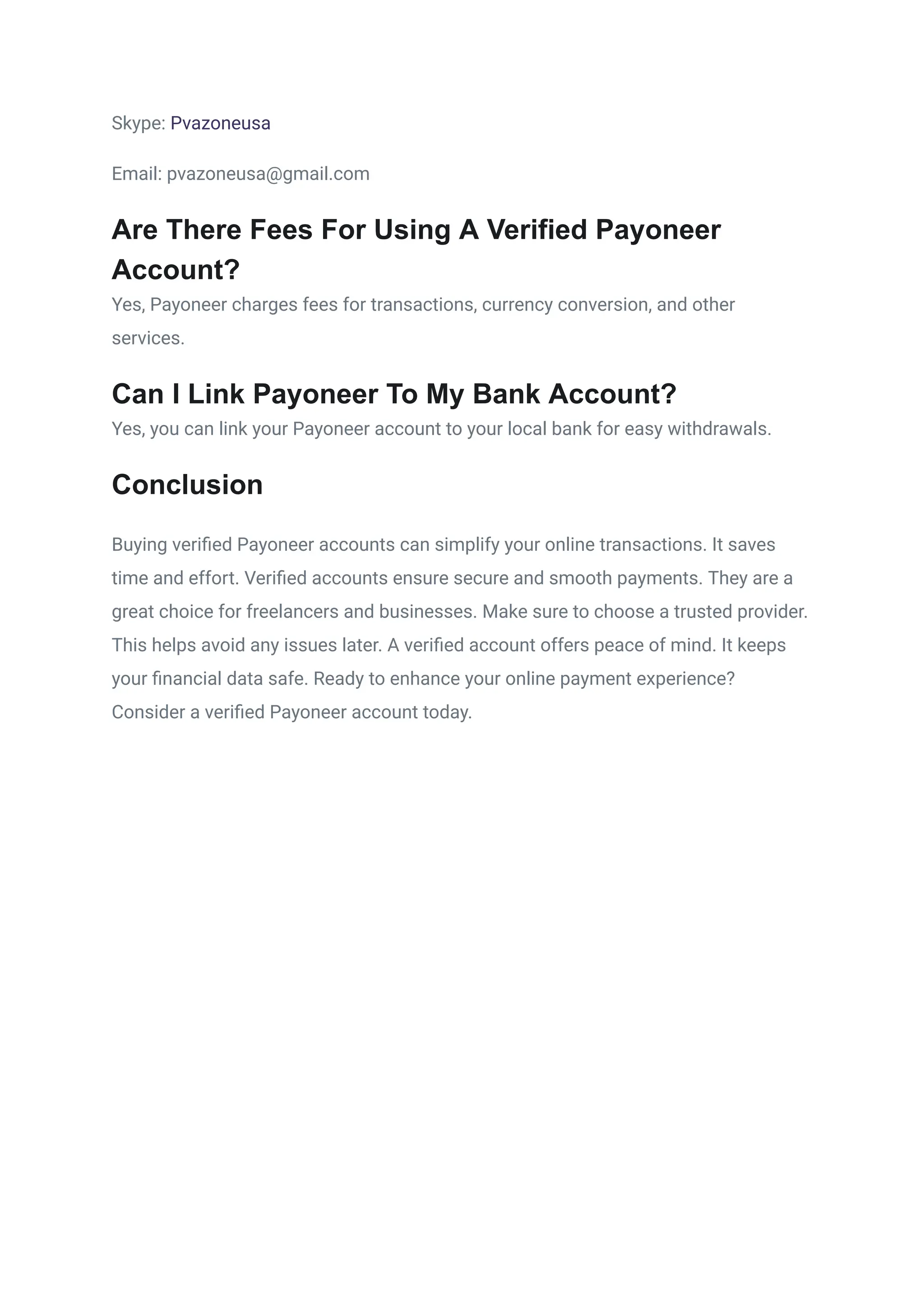 Skype: Pvazoneusa
Email: pvazoneusa@gmail.com
Are There Fees For Using A Verified Payoneer
Account?
Yes, Payoneer charges fees for transactions, currency conversion, and other
services.
Can I Link Payoneer To My Bank Account?
Yes, you can link your Payoneer account to your local bank for easy withdrawals.
Conclusion
Buying verified Payoneer accounts can simplify your online transactions. It saves
time and effort. Verified accounts ensure secure and smooth payments. They are a
great choice for freelancers and businesses. Make sure to choose a trusted provider.
This helps avoid any issues later. A verified account offers peace of mind. It keeps
your financial data safe. Ready to enhance your online payment experience?
Consider a verified Payoneer account today.
 