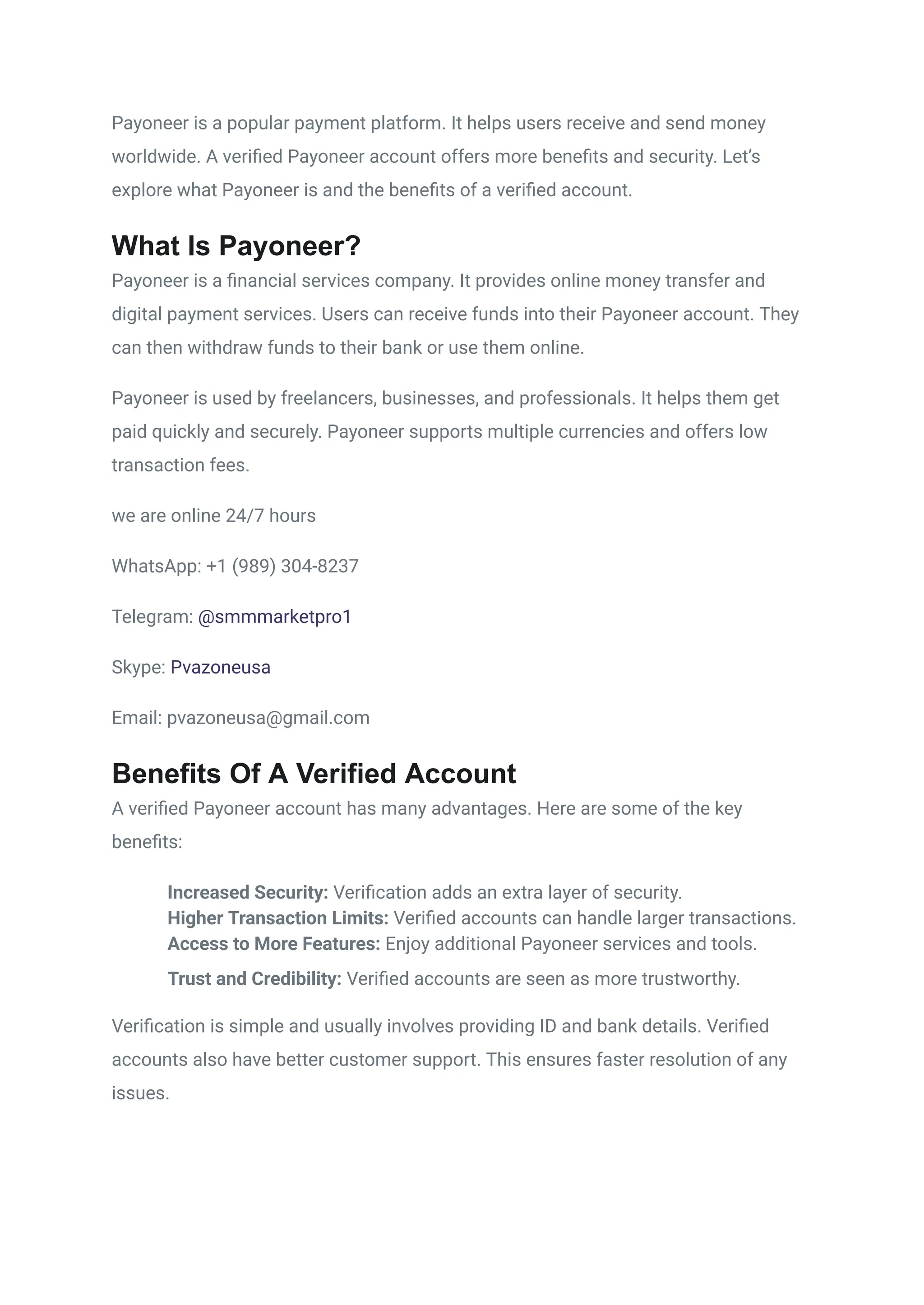Payoneer is a popular payment platform. It helps users receive and send money
worldwide. A verified Payoneer account offers more benefits and security. Let’s
explore what Payoneer is and the benefits of a verified account.
What Is Payoneer?
Payoneer is a financial services company. It provides online money transfer and
digital payment services. Users can receive funds into their Payoneer account. They
can then withdraw funds to their bank or use them online.
Payoneer is used by freelancers, businesses, and professionals. It helps them get
paid quickly and securely. Payoneer supports multiple currencies and offers low
transaction fees.
we are online 24/7 hours
WhatsApp: +1 (989) 304-8237
Telegram: @smmmarketpro1
Skype: Pvazoneusa
Email: pvazoneusa@gmail.com
Benefits Of A Verified Account
A verified Payoneer account has many advantages. Here are some of the key
benefits:
​
​ Increased Security: Verification adds an extra layer of security.
​
​ Higher Transaction Limits: Verified accounts can handle larger transactions.
​
​ Access to More Features: Enjoy additional Payoneer services and tools.
​
​ Trust and Credibility: Verified accounts are seen as more trustworthy.
Verification is simple and usually involves providing ID and bank details. Verified
accounts also have better customer support. This ensures faster resolution of any
issues.
 