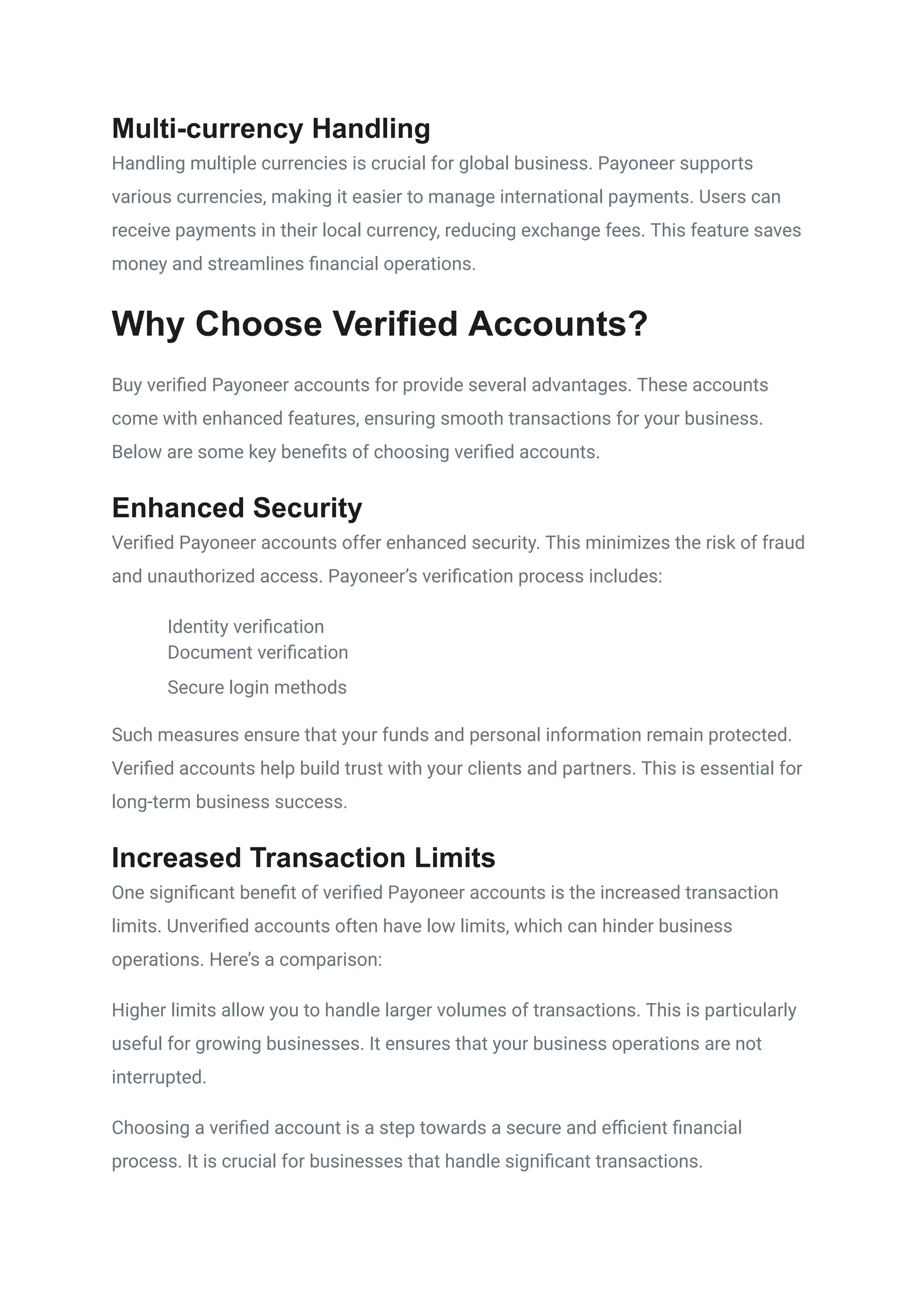 Multi-currency Handling
Handling multiple currencies is crucial for global business. Payoneer supports
various currencies, making it easier to manage international payments. Users can
receive payments in their local currency, reducing exchange fees. This feature saves
money and streamlines financial operations.
Why Choose Verified Accounts?
Buy verified Payoneer accounts for provide several advantages. These accounts
come with enhanced features, ensuring smooth transactions for your business.
Below are some key benefits of choosing verified accounts.
Enhanced Security
Verified Payoneer accounts offer enhanced security. This minimizes the risk of fraud
and unauthorized access. Payoneer’s verification process includes:
​
​ Identity verification
​
​ Document verification
​
​ Secure login methods
Such measures ensure that your funds and personal information remain protected.
Verified accounts help build trust with your clients and partners. This is essential for
long-term business success.
Increased Transaction Limits
One significant benefit of verified Payoneer accounts is the increased transaction
limits. Unverified accounts often have low limits, which can hinder business
operations. Here’s a comparison:
Higher limits allow you to handle larger volumes of transactions. This is particularly
useful for growing businesses. It ensures that your business operations are not
interrupted.
Choosing a verified account is a step towards a secure and efficient financial
process. It is crucial for businesses that handle significant transactions.
 