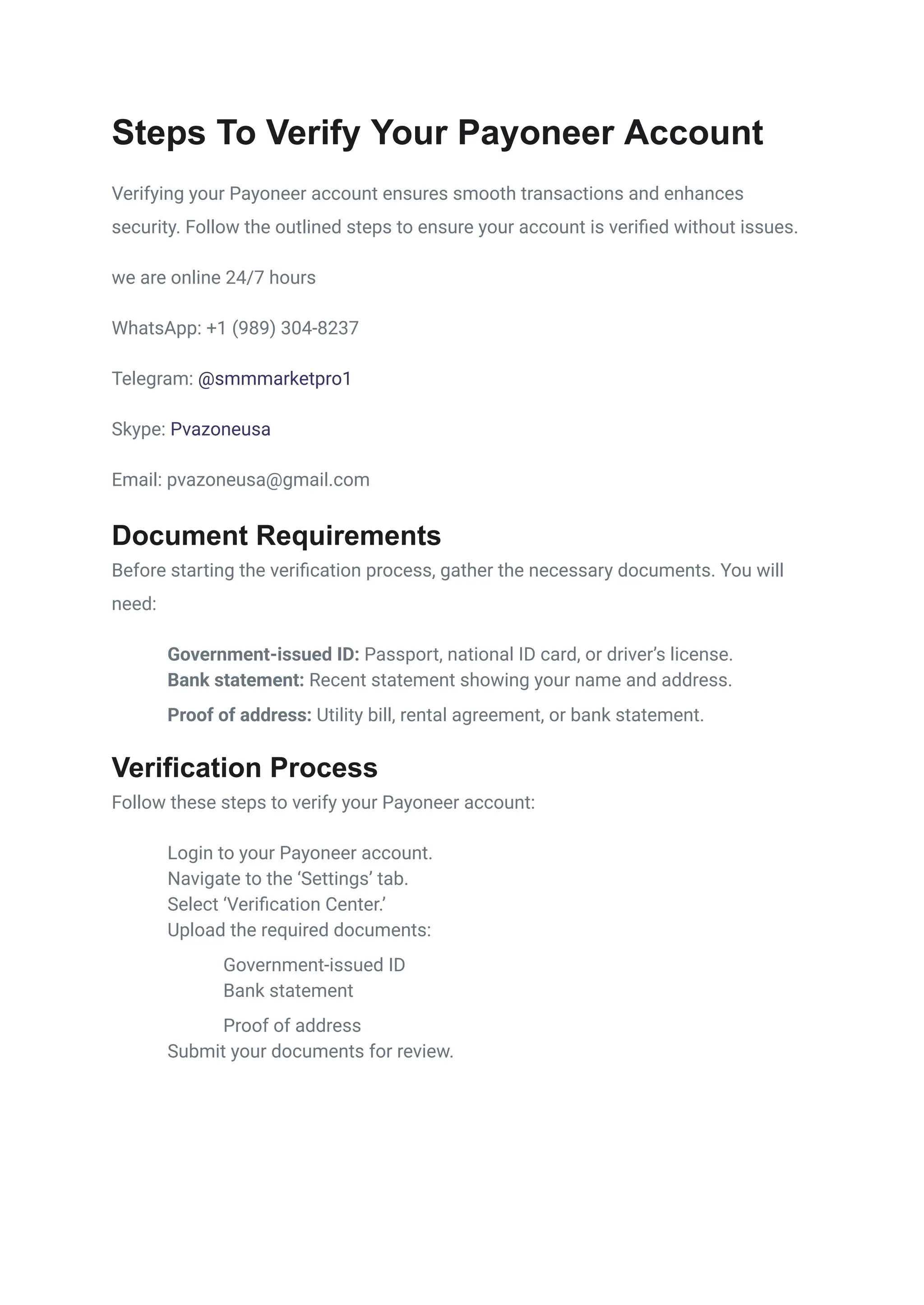 Steps To Verify Your Payoneer Account
Verifying your Payoneer account ensures smooth transactions and enhances
security. Follow the outlined steps to ensure your account is verified without issues.
we are online 24/7 hours
WhatsApp: +1 (989) 304-8237
Telegram: @smmmarketpro1
Skype: Pvazoneusa
Email: pvazoneusa@gmail.com
Document Requirements
Before starting the verification process, gather the necessary documents. You will
need:
​
​ Government-issued ID: Passport, national ID card, or driver’s license.
​
​ Bank statement: Recent statement showing your name and address.
​
​ Proof of address: Utility bill, rental agreement, or bank statement.
Verification Process
Follow these steps to verify your Payoneer account:
​
​ Login to your Payoneer account.
​
​ Navigate to the ‘Settings’ tab.
​
​ Select ‘Verification Center.’
​
​ Upload the required documents:
​
​ Government-issued ID
​
​ Bank statement
​
​ Proof of address
​
​ Submit your documents for review.
 