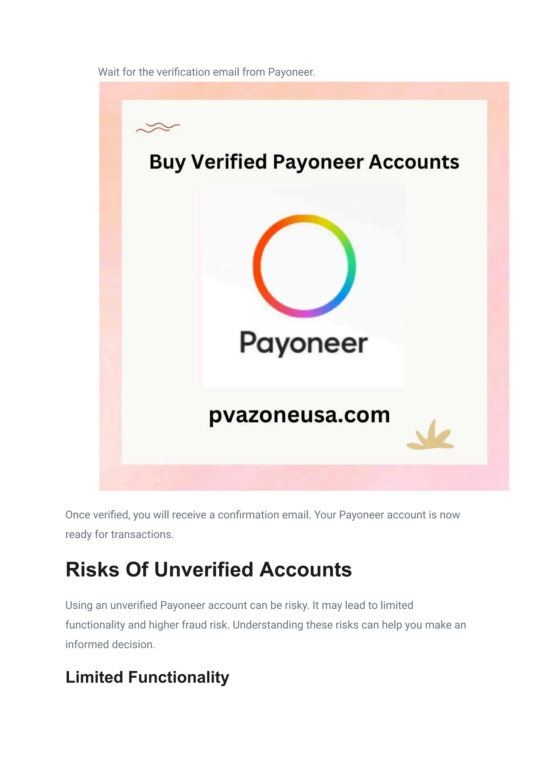 ​
​ Wait for the verification email from Payoneer.
Once verified, you will receive a confirmation email. Your Payoneer account is now
ready for transactions.
Risks Of Unverified Accounts
Using an unverified Payoneer account can be risky. It may lead to limited
functionality and higher fraud risk. Understanding these risks can help you make an
informed decision.
Limited Functionality
 