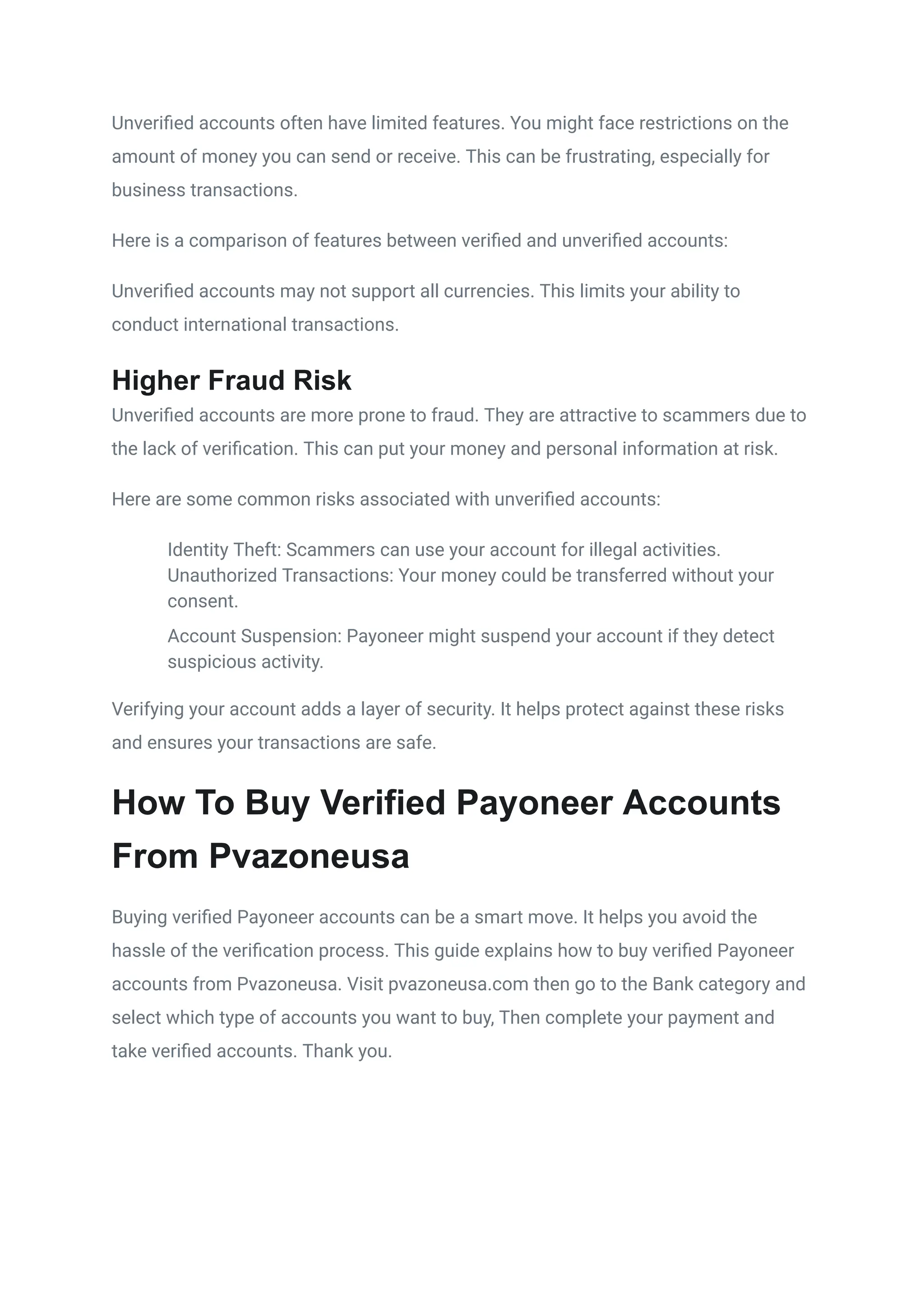 Unverified accounts often have limited features. You might face restrictions on the
amount of money you can send or receive. This can be frustrating, especially for
business transactions.
Here is a comparison of features between verified and unverified accounts:
Unverified accounts may not support all currencies. This limits your ability to
conduct international transactions.
Higher Fraud Risk
Unverified accounts are more prone to fraud. They are attractive to scammers due to
the lack of verification. This can put your money and personal information at risk.
Here are some common risks associated with unverified accounts:
​
​ Identity Theft: Scammers can use your account for illegal activities.
​
​ Unauthorized Transactions: Your money could be transferred without your
consent.
​
​ Account Suspension: Payoneer might suspend your account if they detect
suspicious activity.
Verifying your account adds a layer of security. It helps protect against these risks
and ensures your transactions are safe.
How To Buy Verified Payoneer Accounts
From Pvazoneusa
Buying verified Payoneer accounts can be a smart move. It helps you avoid the
hassle of the verification process. This guide explains how to buy verified Payoneer
accounts from Pvazoneusa. Visit pvazoneusa.com then go to the Bank category and
select which type of accounts you want to buy, Then complete your payment and
take verified accounts. Thank you.
 