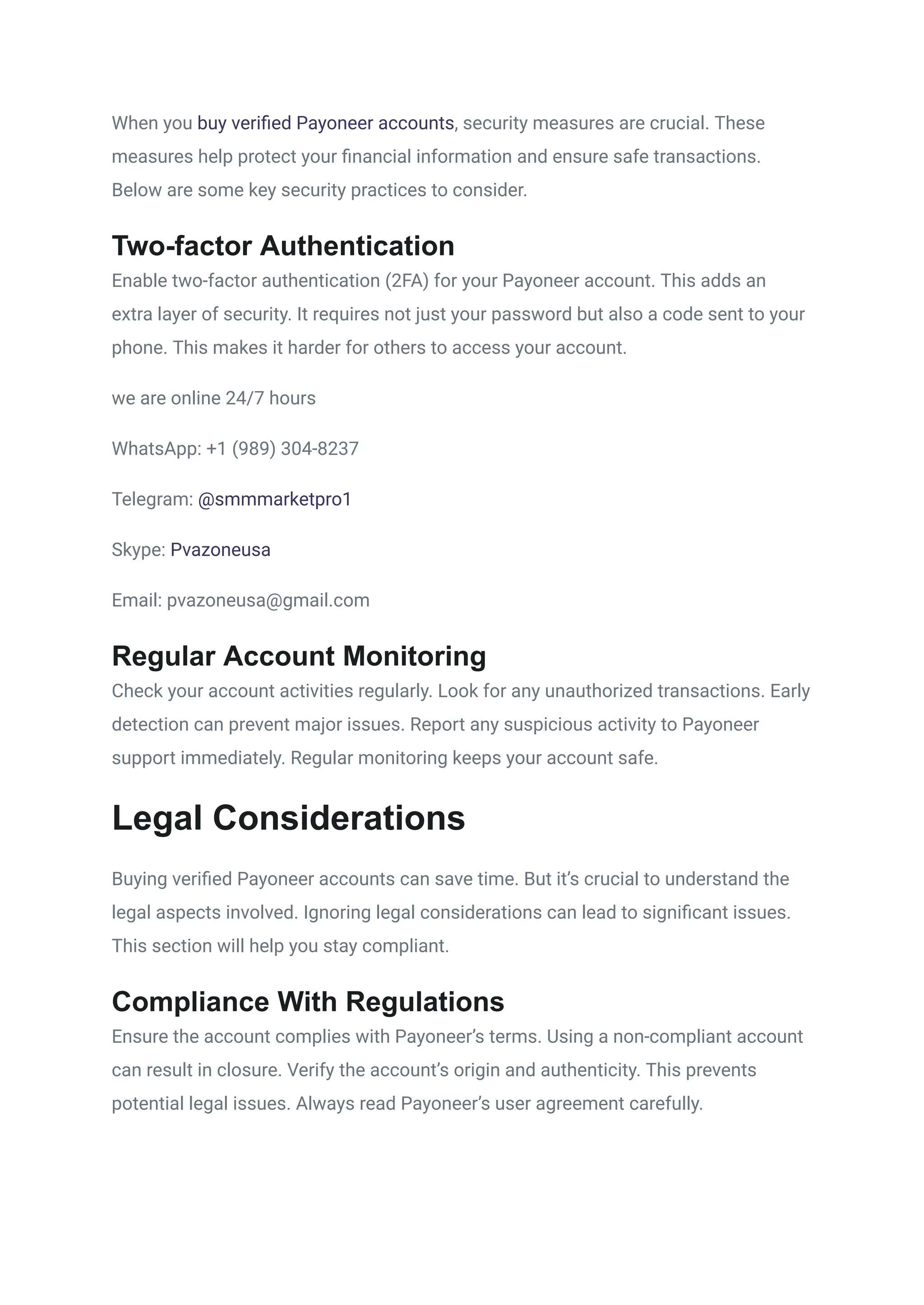 When you buy verified Payoneer accounts, security measures are crucial. These
measures help protect your financial information and ensure safe transactions.
Below are some key security practices to consider.
Two-factor Authentication
Enable two-factor authentication (2FA) for your Payoneer account. This adds an
extra layer of security. It requires not just your password but also a code sent to your
phone. This makes it harder for others to access your account.
we are online 24/7 hours
WhatsApp: +1 (989) 304-8237
Telegram: @smmmarketpro1
Skype: Pvazoneusa
Email: pvazoneusa@gmail.com
Regular Account Monitoring
Check your account activities regularly. Look for any unauthorized transactions. Early
detection can prevent major issues. Report any suspicious activity to Payoneer
support immediately. Regular monitoring keeps your account safe.
Legal Considerations
Buying verified Payoneer accounts can save time. But it’s crucial to understand the
legal aspects involved. Ignoring legal considerations can lead to significant issues.
This section will help you stay compliant.
Compliance With Regulations
Ensure the account complies with Payoneer’s terms. Using a non-compliant account
can result in closure. Verify the account’s origin and authenticity. This prevents
potential legal issues. Always read Payoneer’s user agreement carefully.
 