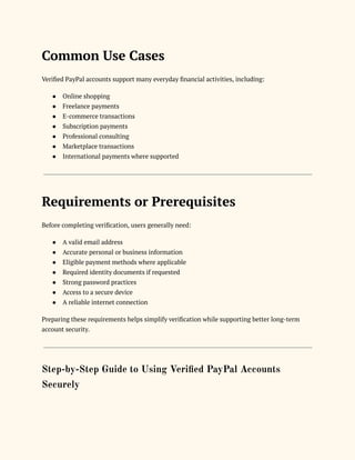 Common Use Cases
Verified PayPal accounts support many everyday financial activities, including:
●​ Online shopping
●​ Freelance payments
●​ E-commerce transactions
●​ Subscription payments
●​ Professional consulting
●​ Marketplace transactions
●​ International payments where supported
Requirements or Prerequisites
Before completing verification, users generally need:
●​ A valid email address
●​ Accurate personal or business information
●​ Eligible payment methods where applicable
●​ Required identity documents if requested
●​ Strong password practices
●​ Access to a secure device
●​ A reliable internet connection
Preparing these requirements helps simplify verification while supporting better long-term
account security.
Step-by-Step Guide to Using Verified PayPal Accounts
Securely
 