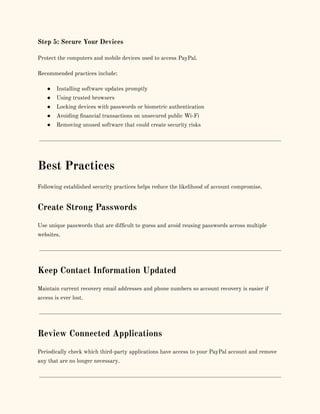 Step 5: Secure Your Devices
Protect the computers and mobile devices used to access PayPal.
Recommended practices include:
●​ Installing software updates promptly
●​ Using trusted browsers
●​ Locking devices with passwords or biometric authentication
●​ Avoiding financial transactions on unsecured public Wi-Fi
●​ Removing unused software that could create security risks
Best Practices
Following established security practices helps reduce the likelihood of account compromise.
Create Strong Passwords
Use unique passwords that are difficult to guess and avoid reusing passwords across multiple
websites.
Keep Contact Information Updated
Maintain current recovery email addresses and phone numbers so account recovery is easier if
access is ever lost.
Review Connected Applications
Periodically check which third-party applications have access to your PayPal account and remove
any that are no longer necessary.
 