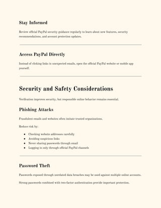 Stay Informed
Review official PayPal security guidance regularly to learn about new features, security
recommendations, and account protection updates.
Access PayPal Directly
Instead of clicking links in unexpected emails, open the official PayPal website or mobile app
yourself.
Security and Safety Considerations
Verification improves security, but responsible online behavior remains essential.
Phishing Attacks
Fraudulent emails and websites often imitate trusted organizations.
Reduce risk by:
●​ Checking website addresses carefully
●​ Avoiding suspicious links
●​ Never sharing passwords through email
●​ Logging in only through official PayPal channels
Password Theft
Passwords exposed through unrelated data breaches may be used against multiple online accounts.
Strong passwords combined with two-factor authentication provide important protection.
 