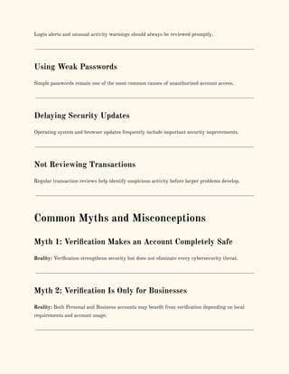 Login alerts and unusual activity warnings should always be reviewed promptly.
Using Weak Passwords
Simple passwords remain one of the most common causes of unauthorized account access.
Delaying Security Updates
Operating system and browser updates frequently include important security improvements.
Not Reviewing Transactions
Regular transaction reviews help identify suspicious activity before larger problems develop.
Common Myths and Misconceptions
Myth 1: Verification Makes an Account Completely Safe
Reality: Verification strengthens security but does not eliminate every cybersecurity threat.
Myth 2: Verification Is Only for Businesses
Reality: Both Personal and Business accounts may benefit from verification depending on local
requirements and account usage.
 