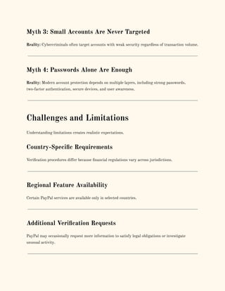 Myth 3: Small Accounts Are Never Targeted
Reality: Cybercriminals often target accounts with weak security regardless of transaction volume.
Myth 4: Passwords Alone Are Enough
Reality: Modern account protection depends on multiple layers, including strong passwords,
two-factor authentication, secure devices, and user awareness.
Challenges and Limitations
Understanding limitations creates realistic expectations.
Country-Specific Requirements
Verification procedures differ because financial regulations vary across jurisdictions.
Regional Feature Availability
Certain PayPal services are available only in selected countries.
Additional Verification Requests
PayPal may occasionally request more information to satisfy legal obligations or investigate
unusual activity.
 
