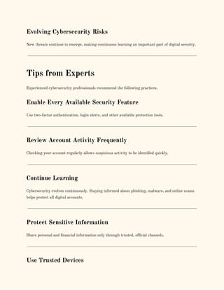 Evolving Cybersecurity Risks
New threats continue to emerge, making continuous learning an important part of digital security.
Tips from Experts
Experienced cybersecurity professionals recommend the following practices.
Enable Every Available Security Feature
Use two-factor authentication, login alerts, and other available protection tools.
Review Account Activity Frequently
Checking your account regularly allows suspicious activity to be identified quickly.
Continue Learning
Cybersecurity evolves continuously. Staying informed about phishing, malware, and online scams
helps protect all digital accounts.
Protect Sensitive Information
Share personal and financial information only through trusted, official channels.
Use Trusted Devices
 