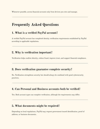 Whenever possible, access financial accounts only from devices you own and manage.
Frequently Asked Questions
1. What is a verified PayPal account?
A verified PayPal account has completed identity verification requirements established by PayPal
according to applicable regulations.
2. Why is verification important?
Verification helps confirm identity, reduce fraud, improve trust, and support financial compliance.
3. Does verification guarantee complete security?
No. Verification strengthens security but should always be combined with good cybersecurity
practices.
4. Can Personal and Business accounts both be verified?
Yes. Both account types can complete verification, although the requirements may differ.
5. What documents might be required?
Depending on local regulations, PayPal may request government-issued identification, proof of
address, or business documents.
 