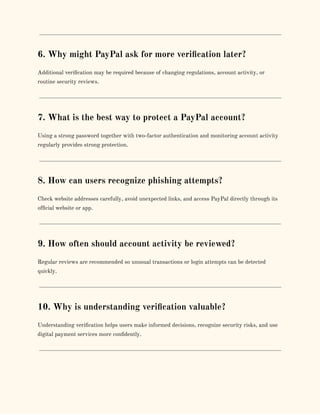 6. Why might PayPal ask for more verification later?
Additional verification may be required because of changing regulations, account activity, or
routine security reviews.
7. What is the best way to protect a PayPal account?
Using a strong password together with two-factor authentication and monitoring account activity
regularly provides strong protection.
8. How can users recognize phishing attempts?
Check website addresses carefully, avoid unexpected links, and access PayPal directly through its
official website or app.
9. How often should account activity be reviewed?
Regular reviews are recommended so unusual transactions or login attempts can be detected
quickly.
10. Why is understanding verification valuable?
Understanding verification helps users make informed decisions, recognize security risks, and use
digital payment services more confidently.
 