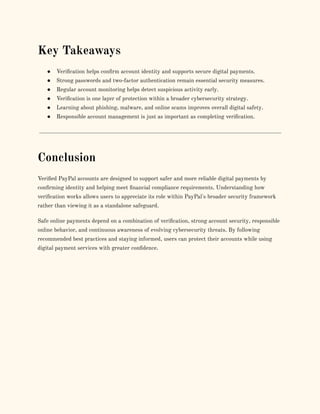 Key Takeaways
●​ Verification helps confirm account identity and supports secure digital payments.
●​ Strong passwords and two-factor authentication remain essential security measures.
●​ Regular account monitoring helps detect suspicious activity early.
●​ Verification is one layer of protection within a broader cybersecurity strategy.
●​ Learning about phishing, malware, and online scams improves overall digital safety.
●​ Responsible account management is just as important as completing verification.
Conclusion
Verified PayPal accounts are designed to support safer and more reliable digital payments by
confirming identity and helping meet financial compliance requirements. Understanding how
verification works allows users to appreciate its role within PayPal's broader security framework
rather than viewing it as a standalone safeguard.
Safe online payments depend on a combination of verification, strong account security, responsible
online behavior, and continuous awareness of evolving cybersecurity threats. By following
recommended best practices and staying informed, users can protect their accounts while using
digital payment services with greater confidence.
 