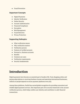 ●​ Fraud Prevention
Important Concepts
●​ Digital Payments
●​ Identity Verification
●​ Online Security
●​ Account Authentication
●​ Financial Compliance
●​ Encryption
●​ Risk Management
●​ Fraud Detection
●​ Privacy Protection
Supporting Subtopics
●​ What verification means
●​ Why verification matters
●​ Verification process
●​ Features of verified accounts
●​ Personal vs. Business accounts
●​ Benefits
●​ Common use cases
●​ Verification requirements
●​ Security fundamentals
Introduction
Digital payments have become an essential part of modern life. From shopping online and
paying subscriptions to receiving freelance income and operating international businesses,
millions of people depend on secure payment platforms every day.
Among these platforms, PayPal has earned global recognition for providing convenient and
reliable digital payment services. One important part of its security framework is the account
verification process, which helps confirm user identity and contributes to safer financial
transactions.
 