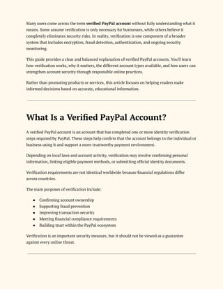 Many users come across the term verified PayPal account without fully understanding what it
means. Some assume verification is only necessary for businesses, while others believe it
completely eliminates security risks. In reality, verification is one component of a broader
system that includes encryption, fraud detection, authentication, and ongoing security
monitoring.
This guide provides a clear and balanced explanation of verified PayPal accounts. You'll learn
how verification works, why it matters, the different account types available, and how users can
strengthen account security through responsible online practices.
Rather than promoting products or services, this article focuses on helping readers make
informed decisions based on accurate, educational information.
What Is a Verified PayPal Account?
A verified PayPal account is an account that has completed one or more identity verification
steps required by PayPal. These steps help confirm that the account belongs to the individual or
business using it and support a more trustworthy payment environment.
Depending on local laws and account activity, verification may involve confirming personal
information, linking eligible payment methods, or submitting official identity documents.
Verification requirements are not identical worldwide because financial regulations differ
across countries.
The main purposes of verification include:
●​ Confirming account ownership
●​ Supporting fraud prevention
●​ Improving transaction security
●​ Meeting financial compliance requirements
●​ Building trust within the PayPal ecosystem
Verification is an important security measure, but it should not be viewed as a guarantee
against every online threat.
 