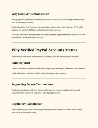 Why Does Verification Exist?
Online payment providers handle sensitive financial information and must protect both users
and the payment ecosystem.
Verification helps PayPal comply with regulations such as Know Your Customer (KYC) while
reducing the likelihood of fraud and unauthorized account use.
For users, verification provides additional confidence that important identity checks have been
completed according to PayPal's policies.
Why Verified PayPal Accounts Matter
Verification creates value for individuals, businesses, and the broader digital economy.
Building Trust
Trust is fundamental to online transactions, especially when buyers and sellers have never met.
Verification helps establish confidence by confirming account identity.
Supporting Secure Transactions
Verification works alongside encryption, authentication systems, fraud monitoring, and
account security features to help create safer digital payments.
Regulatory Compliance
Financial service providers must comply with regulations designed to reduce fraud, money
laundering, and financial crime.
 