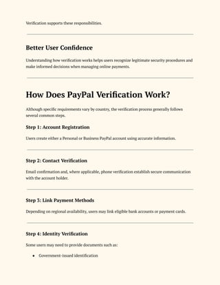 Verification supports these responsibilities.
Better User Confidence
Understanding how verification works helps users recognize legitimate security procedures and
make informed decisions when managing online payments.
How Does PayPal Verification Work?
Although specific requirements vary by country, the verification process generally follows
several common steps.
Step 1: Account Registration
Users create either a Personal or Business PayPal account using accurate information.
Step 2: Contact Verification
Email confirmation and, where applicable, phone verification establish secure communication
with the account holder.
Step 3: Link Payment Methods
Depending on regional availability, users may link eligible bank accounts or payment cards.
Step 4: Identity Verification
Some users may need to provide documents such as:
●​ Government-issued identification
 