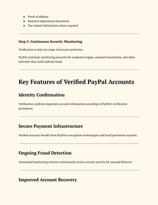 ●​ Proof of address
●​ Business registration documents
●​ Tax-related information where required
Step 5: Continuous Security Monitoring
Verification is only one stage of account protection.
PayPal continues monitoring accounts for suspicious logins, unusual transactions, and other
activities that could indicate fraud.
Key Features of Verified PayPal Accounts
Identity Confirmation
Verification confirms important account information according to PayPal's verification
procedures.
Secure Payment Infrastructure
Verified accounts benefit from PayPal's encryption technologies and fraud prevention systems.
Ongoing Fraud Detection
Automated monitoring systems continuously review account activity for unusual behavior.
Improved Account Recovery
 