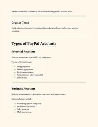 Verified information can simplify the account recovery process if access is lost.
Greater Trust
Verification contributes to increased confidence between buyers, sellers, and payment
providers.
Types of PayPal Accounts
Personal Accounts
Personal accounts are intended for everyday users.
Typical activities include:
●​ Shopping online
●​ Receiving payments
●​ Paying subscriptions
●​ Sending money where supported
●​ Freelancing
Business Accounts
Business accounts support companies, merchants, and organizations.
Common features include:
●​ Customer payment acceptance
●​ Professional invoicing
●​ Sales reporting
●​ Multi-user access
 