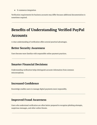 ●​ E-commerce integration
Verification requirements for business accounts may differ because additional documentation is
sometimes required.
Benefits of Understanding Verified PayPal
Accounts
A clear understanding of verification offers several practical advantages.
Better Security Awareness
Users become more familiar with responsible online payment practices.
Smarter Financial Decisions
Understanding verification helps distinguish accurate information from common
misconceptions.
Increased Confidence
Knowledge enables users to manage digital payments more responsibly.
Improved Fraud Awareness
Users who understand verification are often better prepared to recognize phishing attempts,
suspicious messages, and other online threats.
 