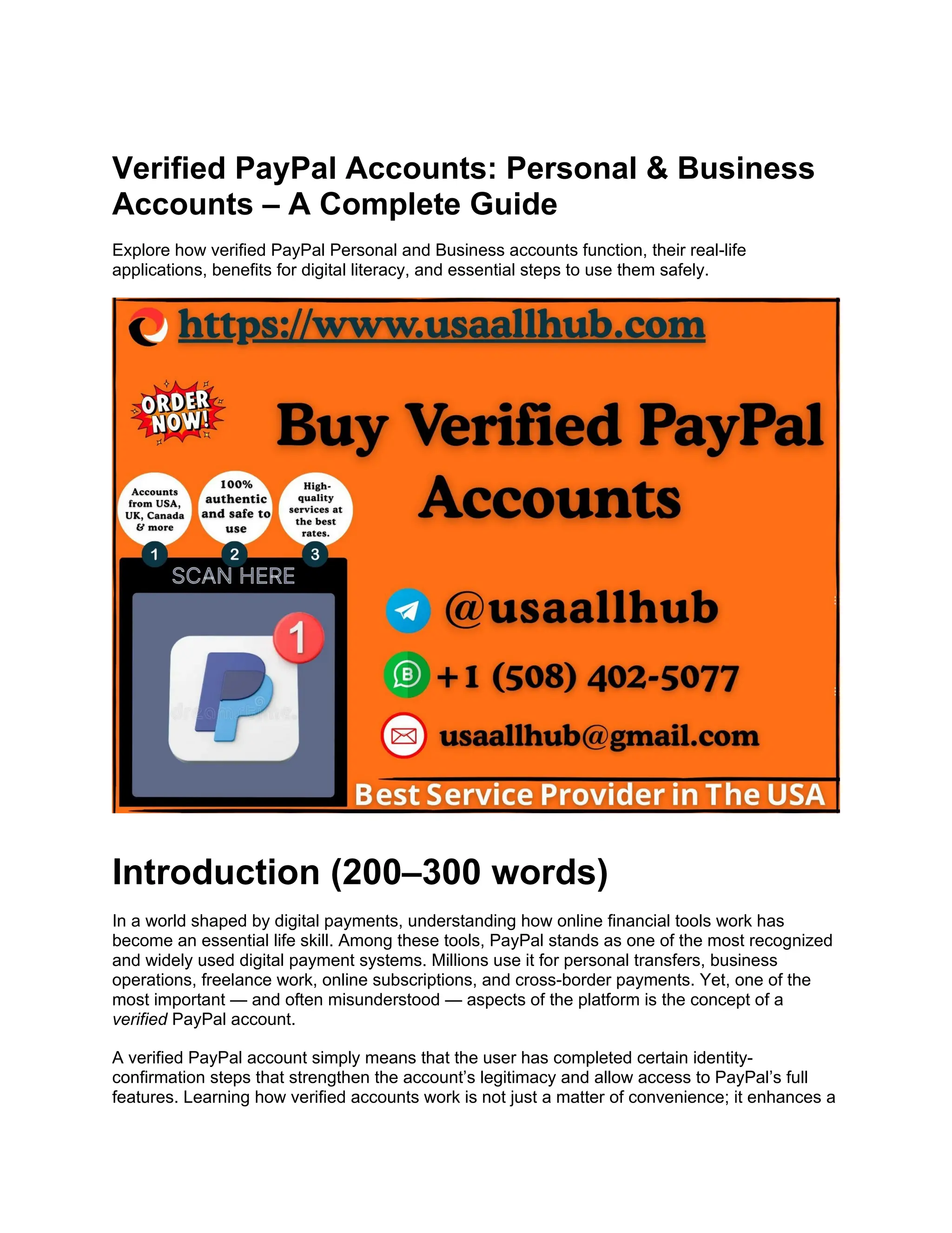 Verified PayPal Accounts: Personal & Business
Accounts – A Complete Guide
Explore how verified PayPal Personal and Business accounts function, their real-life
applications, benefits for digital literacy, and essential steps to use them safely.
Introduction (200–300 words)
In a world shaped by digital payments, understanding how online financial tools work has
become an essential life skill. Among these tools, PayPal stands as one of the most recognized
and widely used digital payment systems. Millions use it for personal transfers, business
operations, freelance work, online subscriptions, and cross-border payments. Yet, one of the
most important — and often misunderstood — aspects of the platform is the concept of a
verified PayPal account.
A verified PayPal account simply means that the user has completed certain identity-
confirmation steps that strengthen the account’s legitimacy and allow access to PayPal’s full
features. Learning how verified accounts work is not just a matter of convenience; it enhances a
 