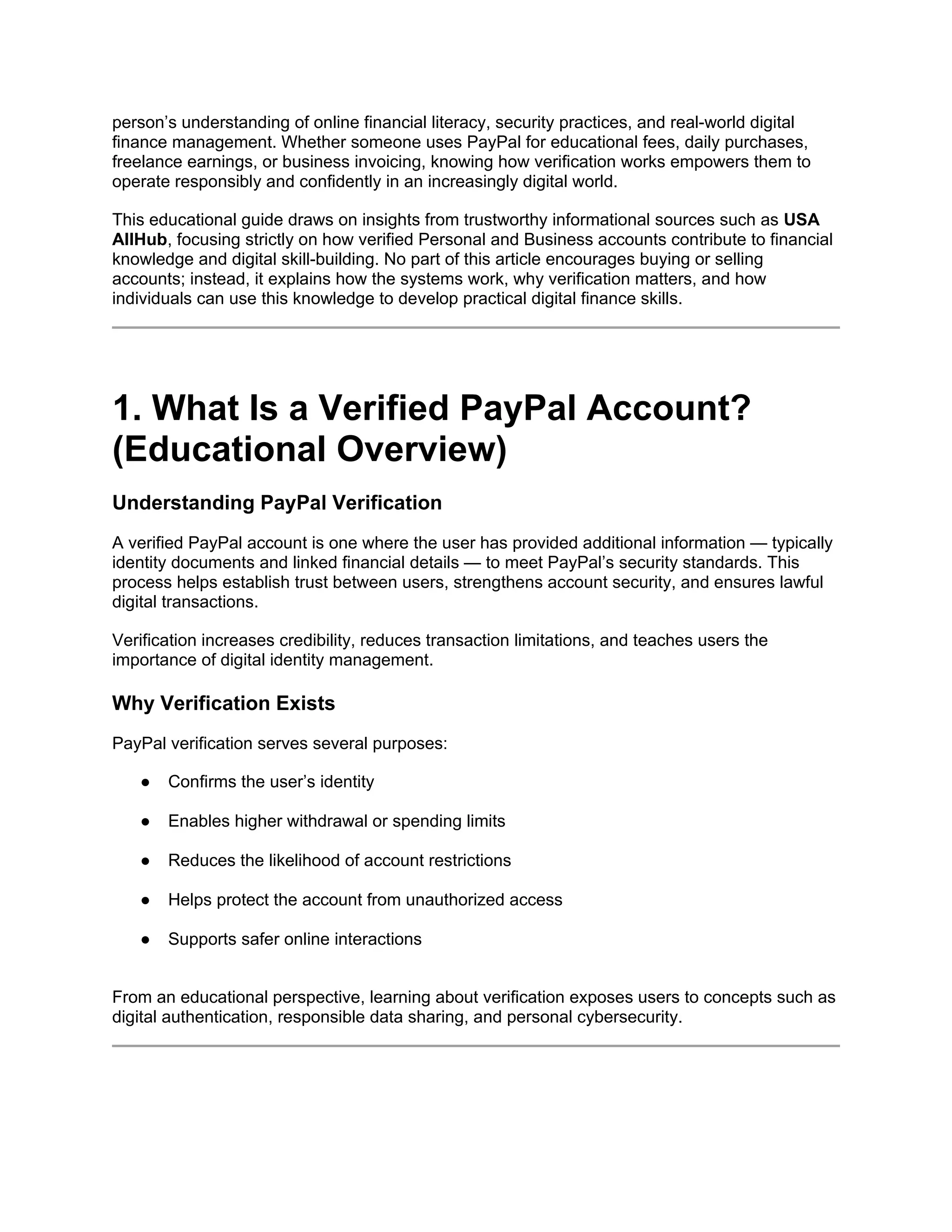 person’s understanding of online financial literacy, security practices, and real-world digital
finance management. Whether someone uses PayPal for educational fees, daily purchases,
freelance earnings, or business invoicing, knowing how verification works empowers them to
operate responsibly and confidently in an increasingly digital world.
This educational guide draws on insights from trustworthy informational sources such as USA
AllHub, focusing strictly on how verified Personal and Business accounts contribute to financial
knowledge and digital skill-building. No part of this article encourages buying or selling
accounts; instead, it explains how the systems work, why verification matters, and how
individuals can use this knowledge to develop practical digital finance skills.
1. What Is a Verified PayPal Account?
(Educational Overview)
Understanding PayPal Verification
A verified PayPal account is one where the user has provided additional information — typically
identity documents and linked financial details — to meet PayPal’s security standards. This
process helps establish trust between users, strengthens account security, and ensures lawful
digital transactions.
Verification increases credibility, reduces transaction limitations, and teaches users the
importance of digital identity management.
Why Verification Exists
PayPal verification serves several purposes:
● Confirms the user’s identity
● Enables higher withdrawal or spending limits
● Reduces the likelihood of account restrictions
● Helps protect the account from unauthorized access
● Supports safer online interactions
From an educational perspective, learning about verification exposes users to concepts such as
digital authentication, responsible data sharing, and personal cybersecurity.
 