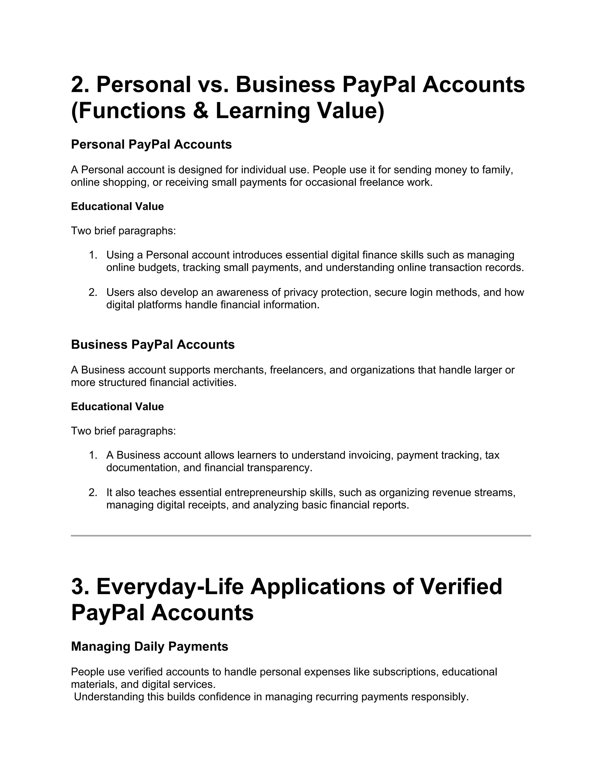 2. Personal vs. Business PayPal Accounts
(Functions & Learning Value)
Personal PayPal Accounts
A Personal account is designed for individual use. People use it for sending money to family,
online shopping, or receiving small payments for occasional freelance work.
Educational Value
Two brief paragraphs:
1. Using a Personal account introduces essential digital finance skills such as managing
online budgets, tracking small payments, and understanding online transaction records.
2. Users also develop an awareness of privacy protection, secure login methods, and how
digital platforms handle financial information.
Business PayPal Accounts
A Business account supports merchants, freelancers, and organizations that handle larger or
more structured financial activities.
Educational Value
Two brief paragraphs:
1. A Business account allows learners to understand invoicing, payment tracking, tax
documentation, and financial transparency.
2. It also teaches essential entrepreneurship skills, such as organizing revenue streams,
managing digital receipts, and analyzing basic financial reports.
3. Everyday-Life Applications of Verified
PayPal Accounts
Managing Daily Payments
People use verified accounts to handle personal expenses like subscriptions, educational
materials, and digital services.
Understanding this builds confidence in managing recurring payments responsibly.
 