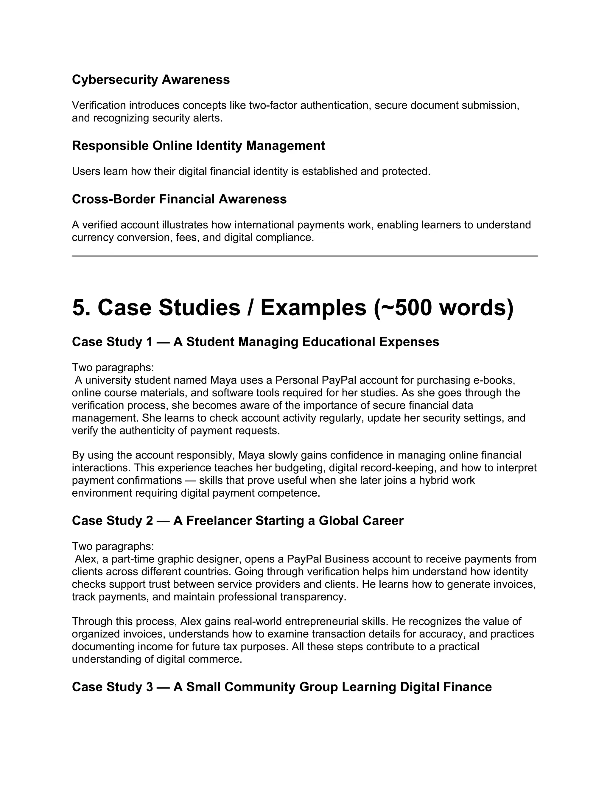 Cybersecurity Awareness
Verification introduces concepts like two-factor authentication, secure document submission,
and recognizing security alerts.
Responsible Online Identity Management
Users learn how their digital financial identity is established and protected.
Cross-Border Financial Awareness
A verified account illustrates how international payments work, enabling learners to understand
currency conversion, fees, and digital compliance.
5. Case Studies / Examples (~500 words)
Case Study 1 — A Student Managing Educational Expenses
Two paragraphs:
A university student named Maya uses a Personal PayPal account for purchasing e-books,
online course materials, and software tools required for her studies. As she goes through the
verification process, she becomes aware of the importance of secure financial data
management. She learns to check account activity regularly, update her security settings, and
verify the authenticity of payment requests.
By using the account responsibly, Maya slowly gains confidence in managing online financial
interactions. This experience teaches her budgeting, digital record-keeping, and how to interpret
payment confirmations — skills that prove useful when she later joins a hybrid work
environment requiring digital payment competence.
Case Study 2 — A Freelancer Starting a Global Career
Two paragraphs:
Alex, a part-time graphic designer, opens a PayPal Business account to receive payments from
clients across different countries. Going through verification helps him understand how identity
checks support trust between service providers and clients. He learns how to generate invoices,
track payments, and maintain professional transparency.
Through this process, Alex gains real-world entrepreneurial skills. He recognizes the value of
organized invoices, understands how to examine transaction details for accuracy, and practices
documenting income for future tax purposes. All these steps contribute to a practical
understanding of digital commerce.
Case Study 3 — A Small Community Group Learning Digital Finance
 