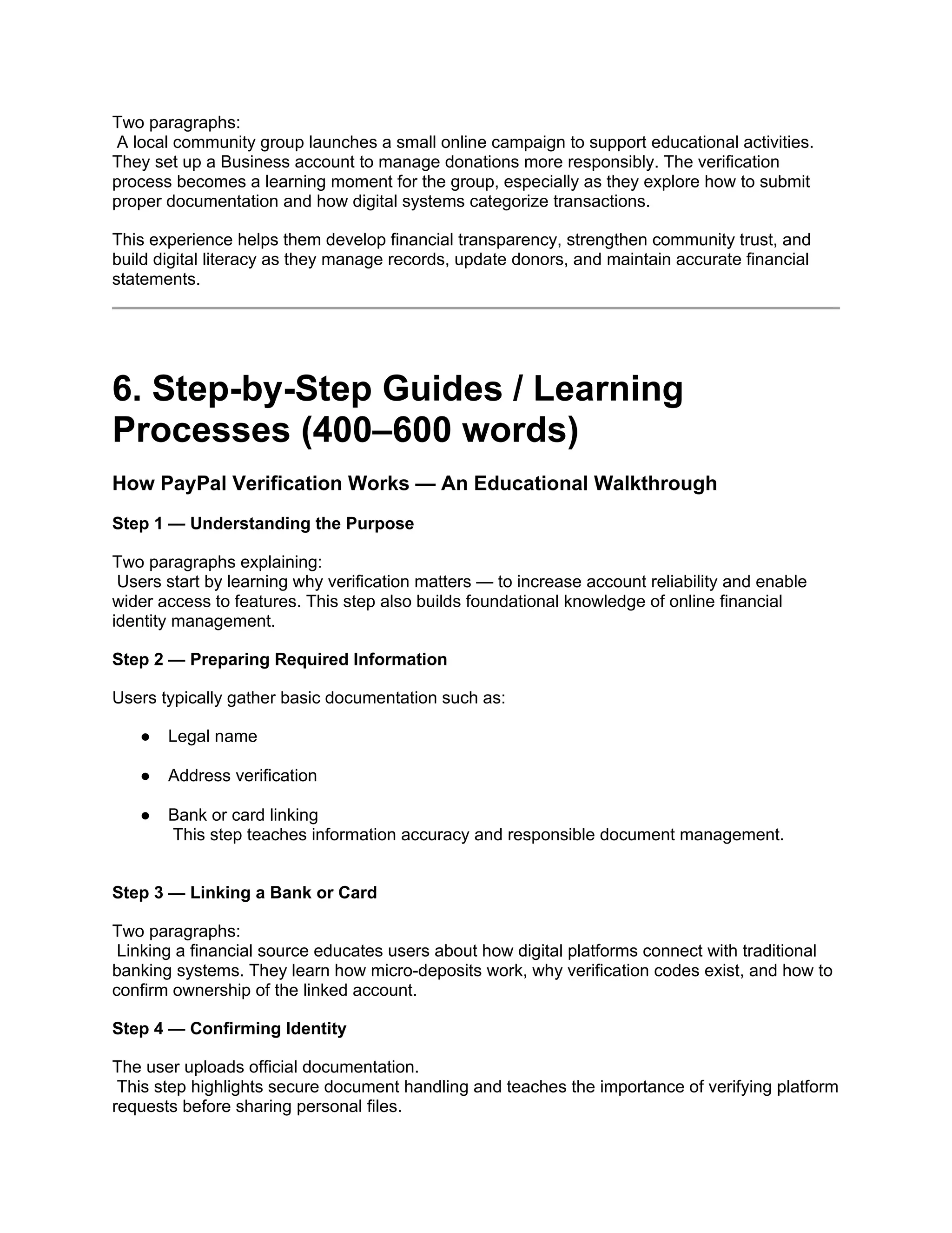 Two paragraphs:
A local community group launches a small online campaign to support educational activities.
They set up a Business account to manage donations more responsibly. The verification
process becomes a learning moment for the group, especially as they explore how to submit
proper documentation and how digital systems categorize transactions.
This experience helps them develop financial transparency, strengthen community trust, and
build digital literacy as they manage records, update donors, and maintain accurate financial
statements.
6. Step-by-Step Guides / Learning
Processes (400–600 words)
How PayPal Verification Works — An Educational Walkthrough
Step 1 — Understanding the Purpose
Two paragraphs explaining:
Users start by learning why verification matters — to increase account reliability and enable
wider access to features. This step also builds foundational knowledge of online financial
identity management.
Step 2 — Preparing Required Information
Users typically gather basic documentation such as:
● Legal name
● Address verification
● Bank or card linking
This step teaches information accuracy and responsible document management.
Step 3 — Linking a Bank or Card
Two paragraphs:
Linking a financial source educates users about how digital platforms connect with traditional
banking systems. They learn how micro-deposits work, why verification codes exist, and how to
confirm ownership of the linked account.
Step 4 — Confirming Identity
The user uploads official documentation.
This step highlights secure document handling and teaches the importance of verifying platform
requests before sharing personal files.
 