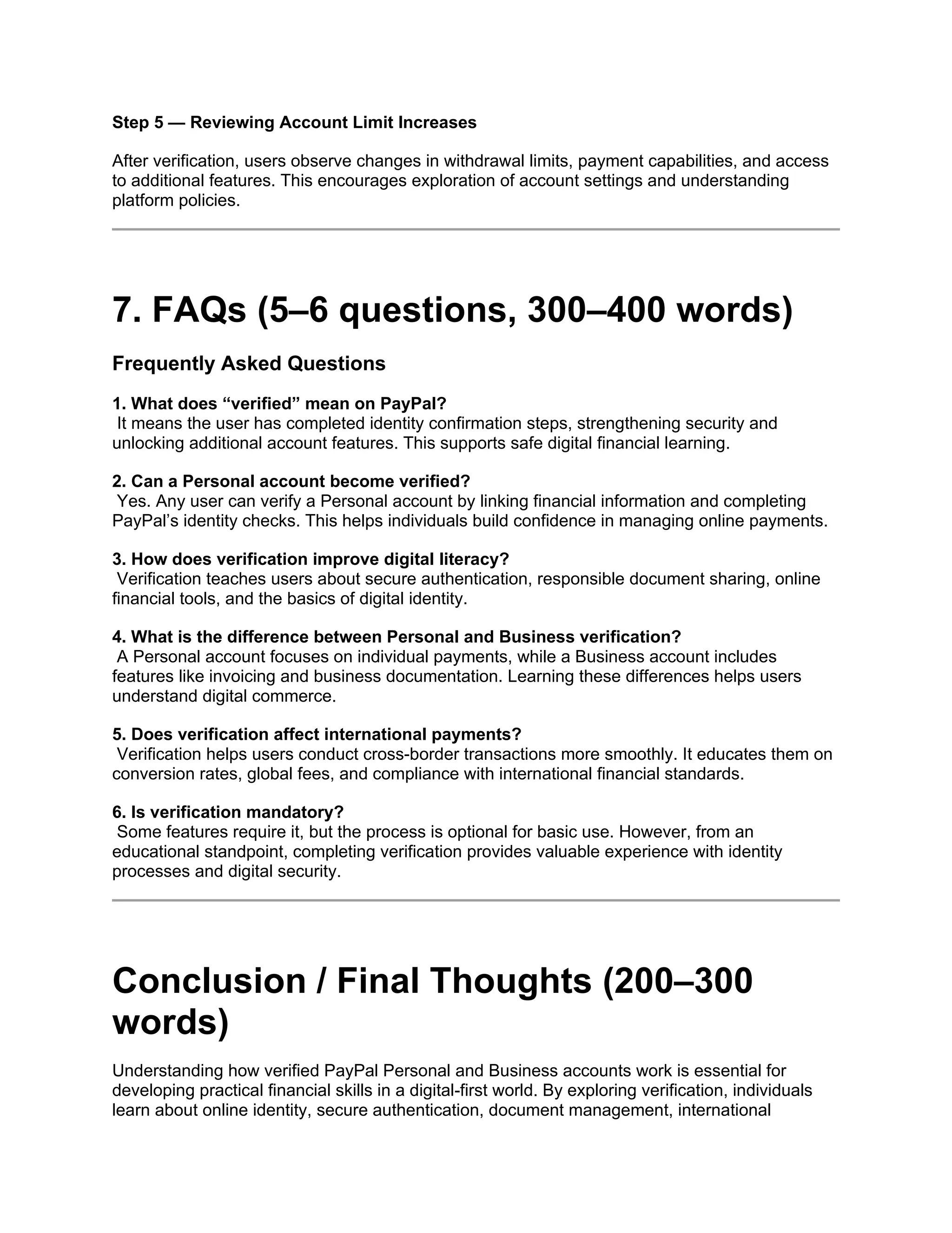 Step 5 — Reviewing Account Limit Increases
After verification, users observe changes in withdrawal limits, payment capabilities, and access
to additional features. This encourages exploration of account settings and understanding
platform policies.
7. FAQs (5–6 questions, 300–400 words)
Frequently Asked Questions
1. What does “verified” mean on PayPal?
It means the user has completed identity confirmation steps, strengthening security and
unlocking additional account features. This supports safe digital financial learning.
2. Can a Personal account become verified?
Yes. Any user can verify a Personal account by linking financial information and completing
PayPal’s identity checks. This helps individuals build confidence in managing online payments.
3. How does verification improve digital literacy?
Verification teaches users about secure authentication, responsible document sharing, online
financial tools, and the basics of digital identity.
4. What is the difference between Personal and Business verification?
A Personal account focuses on individual payments, while a Business account includes
features like invoicing and business documentation. Learning these differences helps users
understand digital commerce.
5. Does verification affect international payments?
Verification helps users conduct cross-border transactions more smoothly. It educates them on
conversion rates, global fees, and compliance with international financial standards.
6. Is verification mandatory?
Some features require it, but the process is optional for basic use. However, from an
educational standpoint, completing verification provides valuable experience with identity
processes and digital security.
Conclusion / Final Thoughts (200–300
words)
Understanding how verified PayPal Personal and Business accounts work is essential for
developing practical financial skills in a digital-first world. By exploring verification, individuals
learn about online identity, secure authentication, document management, international
 