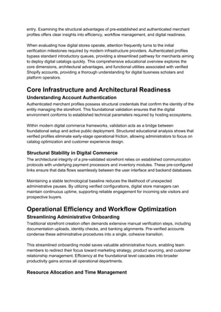 entry. Examining the structural advantages of pre-established and authenticated merchant
profiles offers clear insights into efficiency, workflow management, and digital readiness.
When evaluating how digital stores operate, attention frequently turns to the initial
verification milestones required by modern infrastructure providers. Authenticated profiles
bypass standard introductory queues, providing a streamlined pathway for merchants aiming
to deploy digital catalogs quickly. This comprehensive educational overview explores the
core dimensions, architectural advantages, and functional utilities associated with verified
Shopify accounts, providing a thorough understanding for digital business scholars and
platform operators.
Core Infrastructure and Architectural Readiness
Understanding Account Authentication
Authenticated merchant profiles possess structural credentials that confirm the identity of the
entity managing the storefront. This foundational validation ensures that the digital
environment conforms to established technical parameters required by hosting ecosystems.
Within modern digital commerce frameworks, validation acts as a bridge between
foundational setup and active public deployment. Structured educational analysis shows that
verified profiles eliminate early-stage operational friction, allowing administrators to focus on
catalog optimization and customer experience design.
Structural Stability in Digital Commerce
The architectural integrity of a pre-validated storefront relies on established communication
protocols with underlying payment processors and inventory modules. These pre-configured
links ensure that data flows seamlessly between the user interface and backend databases.
Maintaining a stable technological baseline reduces the likelihood of unexpected
administrative pauses. By utilizing verified configurations, digital store managers can
maintain continuous uptime, supporting reliable engagement for incoming site visitors and
prospective buyers.
Operational Efficiency and Workflow Optimization
Streamlining Administrative Onboarding
Traditional storefront creation often demands extensive manual verification steps, including
documentation uploads, identity checks, and banking alignments. Pre-verified accounts
condense these administrative procedures into a single, cohesive transition.
This streamlined onboarding model saves valuable administrative hours, enabling team
members to redirect their focus toward marketing strategy, product sourcing, and customer
relationship management. Efficiency at the foundational level cascades into broader
productivity gains across all operational departments.
Resource Allocation and Time Management
 