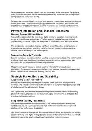 Time management remains a critical constraint for growing digital enterprises. Deploying a
ready storefront eliminates the trial-and-error phase typically associated with initial platform
configuration and compliance checks.
By leveraging pre-established operational environments, organizations optimize their internal
resource allocation. Technical teams can bypass repetitive setup tasks and dedicate their
expertise to advanced customization, analytics integration, and scalable growth initiatives.
Payment Integration and Financial Processing
Gateway Compatibility and Setup
Financial transactions form the core of any digital commerce operation, requiring robust,
secure, and flexible payment gateways. Verified accounts typically feature pre-tested
payment integrations that simplify the acceptance of major credit cards and digital wallets.
This compatibility ensures that checkout workflows remain frictionless for consumers. A
smooth transaction pathway minimizes cart abandonment rates and enhances overall
revenue capture efficiency for the operating entity.
Transaction Security Protocols
Security compliance is paramount when handling consumer financial data. Pre-authenticated
profiles are built upon established compliance standards, such as secure socket layer
encryption and industry-standard data security guidelines.
These inherent safety measures protect sensitive information from unauthorized
interception. Consequently, store administrators inherit a secure transaction ecosystem that
fosters confidence and operational reliability from day one.
Strategic Market Entry and Scalability
Accelerating Market Penetration
Entering a competitive digital marketplace requires speed, precision, and operational
readiness. Pre-validated storefronts enable enterprises to launch marketing campaigns and
product drops without administrative delays.
This rapid market entry allows businesses to test product-market fit swiftly. By minimizing
pre-launch hurdles, organizations can capture emerging consumer trends and adapt their
inventory strategies in real time.
Long-Term Scalability Foundations
Scalability depends heavily on the robustness of the underlying software architecture.
Verified accounts are engineered to handle high traffic volumes and extensive product
catalogs without performance degradation.
This structural capacity ensures that as consumer demand grows, the storefront can expand
seamlessly. Long-term digital strategy benefits immensely from an infrastructure capable of
supporting exponential growth without requiring complete system migrations.
 