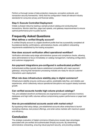 Perform a thorough review of data protection measures, encryption protocols, and
transaction security frameworks. Verify that the configuration meets all relevant industry
standards for consumer privacy and financial safety.
Step 5: Execute Controlled Deployment
Initiate a phased rollout by loading a sample product catalog and conducting test
transactions. Monitor data flow, page load speeds, and gateway responsiveness to ensure
optimal performance prior to public launch.
Frequently Asked Questions
What defines a verified Shopify account?
A verified Shopify account is a digital storefront profile that has successfully completed all
foundational identity confirmations, administrative checks, and platform onboarding
requirements established by the hosting ecosystem.
How does account verification affect operational workflow?
Verification eliminates early-stage administrative queues and compliance checks, allowing
store administrators to focus immediately on catalog management, marketing configuration,
and customer engagement.
Are payment integrations pre-configured in authenticated profiles?
Authenticated profiles typically feature established compatibility with major payment
gateways, ensuring that transaction processing modules are ready for secure customer
interactions upon deployment.
What role does infrastructure stability play in digital commerce?
Infrastructure stability ensures continuous uptime, predictable data flow, and reliable user
experiences, which collectively reduce operational disruptions and support steady business
growth.
Can verified accounts handle high-volume product catalogs?
Yes, pre-validated storefront architectures are engineered to support extensive inventory
databases and high traffic volumes without compromising system performance or page load
speeds.
How do pre-established accounts assist with market entry?
By bypassing initial setup delays, pre-established accounts allow enterprises to launch
marketing initiatives, test product offerings, and enter active markets with maximum speed
and efficiency.
Conclusion
The strategic evaluation of digital commerce infrastructure reveals clear advantages
associated with pre-verified and authenticated Shopify accounts. By streamlining
administrative onboarding, ensuring robust payment security, and providing scalable
 