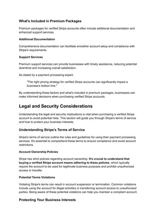 What's Included in Premium Packages
Premium packages for verified Stripe accounts often include additional documentation and
enhanced support services.
Additional Documentation
Comprehensive documentation can facilitate smoother account setup and compliance with
Stripe's requirements.
Support Services
Premium support services can provide businesses with timely assistance, reducing potential
downtime and increasing overall satisfaction.
As stated by a payment processing expert,
"The right pricing strategy for verified Stripe accounts can significantly impact a
business's bottom line."
By understanding these factors and what's included in premium packages, businesses can
make informed decisions when purchasing verified Stripe accounts.
Legal and Security Considerations
Understanding the legal and security implications is vital when purchasing a verified Stripe
account to avoid potential risks. This section will guide you through Stripe's terms of service
and how to protect your business interests.
Understanding Stripe's Terms of Service
Stripe's terms of service outline the rules and guidelines for using their payment processing
services. It's essential to comprehend these terms to ensure compliance and avoid account
restrictions.
Account Ownership Policies
Stripe has strict policies regarding account ownership. It's crucial to understand that
buying a verified Stripe account means adhering to these policies, which typically
require the account to be used for legitimate business purposes and prohibit unauthorized
access or transfer.
Potential Terms Violations
Violating Stripe's terms can result in account suspension or termination. Common violations
include using the account for illegal activities or transferring account access to unauthorized
parties. Being aware of these potential violations can help you maintain a compliant account.
Protecting Your Business Interests
 